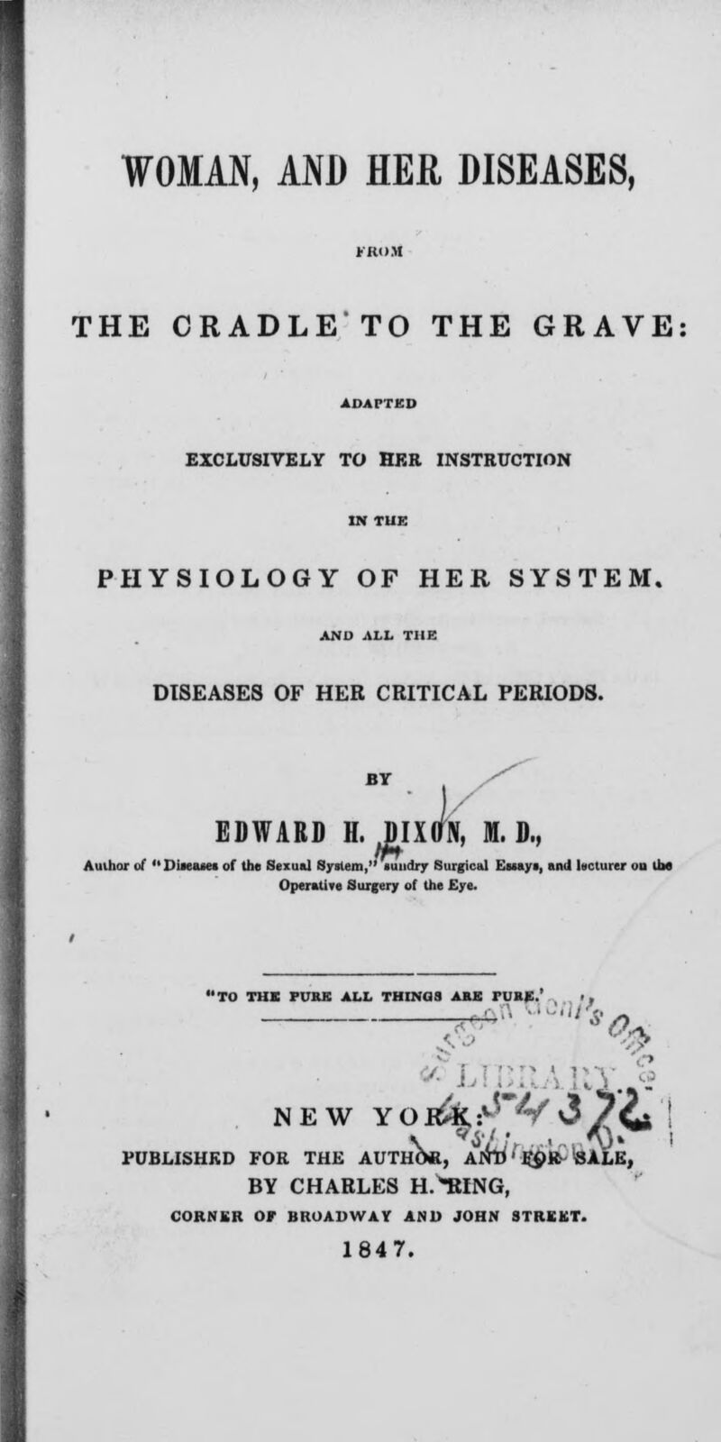 THE CRADLE TO THE GRAVE EXCLUSIVELY TO HER INSTRUCTION PHYSIOLOGY OF HER SYSTEM. AND ALL THE DISEASES OF HER CRITICAL PERIODS. BY EDWARD BY H. JIXaN, Iff. D., Author of  Dueu« of the Sexual System, sundry Surgical Ewaye, and lecturer ou Um Operative Surgery of the Eye. PURK ALL THINGS ARK rURE.' • , NEW yo itky'fyi /Cj I \ «i It •' n i^V* PUBLISHED FOR THE AUTHOR, Alft) fc'OR SALE, BY CHARLES H.*RING, CORNER OF BROADWAY AND JOHN STREET 1847.