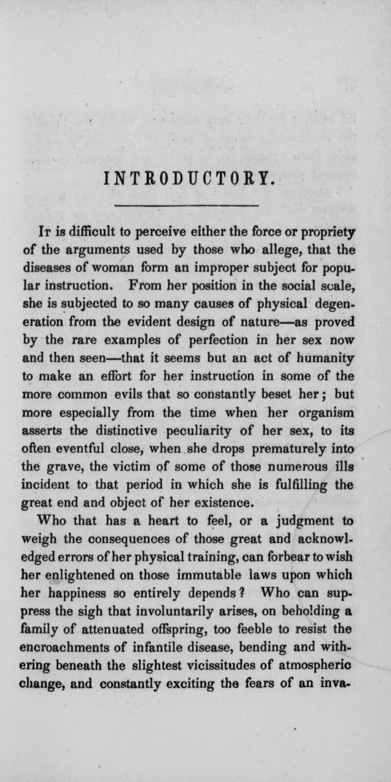 INTRODUCTORY. It is difficult to perceive either the force or propriety of the arguments used hy those who allege, that the diseases of woman form an improper subject for popu- lar instruction. From her position in the social scale, she is subjected to so many causes of physical degen- eration from the evident design of nature—as proved by the rare examples of perfection in her sex now and then seen—that it seems but an act of humanity to make an effort for her instruction in some of the more common evils that so constantly beset her; but more especially from the time when her organism asserts the distinctive peculiarity of her sex, to its often eventful close, when she drops prematurely into the grave, the victim of some of those numerous ills incident to that period in which she is fulfilling the great end and object of her existence. Who that has a heart to feel, or a judgment to weigh the consequences of those great and acknowl- edged errors of her physical training, can forbear to wish her enlightened on those immutable laws upon which her happiness so entirely depends? Who can sup- press the sigh that involuntarily arises, on beholding a family of attenuated offspring, too feeble to resist the encroachments of infantile disease, bending and with- ering beneath the slightest vicissitudes of atmospheric change, and constantly exciting the fears of an inva-