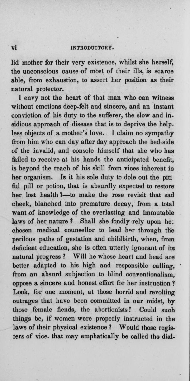 lid mother for their very existence, whilst she herself, the unconscious cause of most of their ills, is scarce able, from exhaustion, to assert her position as their natural protector. I envy not the heart of that man who can witness without emotions deep-felt and sincere, and an instant conviction of his duty to the sufferer, the slow and in- sidious approach of disease that is to deprive the help- less objects of a mother's love. I claim no sympathy from him who can day after day approach the bed-side of the invalid, and console himself that she who has failed to receive at his hands the anticipated benefit, is beyond the reach of his skill from vices inherent in her organism. Is it his sole duty tc dole out the piti ful pill or potion, that is absurdly expected to restore her lost health ?—to make the rose revisit that sad cheek, blanched into premature decay, from a total want of knowledge of the everlasting and immutable laws of her nature ? Shall she fondly rely upon he; chosen medical counsellor to lead h<*r through the perilous paths of gestation and childbirth, when, from deficient education, she is often utterly ignorant of its natural progress ? Will he whose heart and head are better adapted to his high and responsible calling, from an absurd subjection to blind conventionalism, oppose a sincere and honest effort for her instruction ? Look, for one moment, at those horrid and revolting outrages that have been committed in our midst, by those female fiends, the abortionists! Could such things be, if women were properly instructed in the laws of their physical existence ? Would those regis- ters of vice, that may emphatically be called the dial-