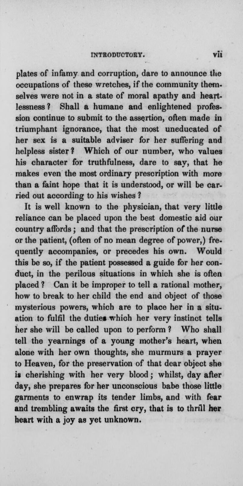 plates of infamy and corruption, dare to announce the occupations of these wretches, if the community them- selves were not in a state of moral apathy and heart- lessness? Shall a humane and enlightened profes- sion continue to submit to the assertion, often made in triumphant ignorance, that the most uneducated of her sex is a suitable adviser for her suffering and helpless sister ? Which of our number, who values his character for truthfulness, dare to say, that he makes even the most ordinary prescription with more than a faint hope that it is understood, or will be car- ried out according to his wishes ? It is well known to the physician, that very little reliance can be placed upon the best domestic aid our country affords; and that the prescription of the nurse or the patient, (often of no mean degree of power,) fre- quently accompanies, or precedes his own. Would this be so, if the patient possessed a guide for her con- duct, in the perilous situations in which she is often placed ? Can it be improper to tell a rational mother, how to break to her child the end and object of those mysterious powers, which are to place her in a situ- ation to fulfil the duties which her very instinct tells her she will be called upon to perform ? Who shall tell the yearnings of a young mother's heart, when alone with her own thoughts, she murmurs a prayer to Heaven, for the preservation of that dear object she is cherishing with her very blood; whilst, day after day, she prepares for her unconscious babe those little garments to enwrap its tender limbs, and with fear and trembling awaits the first cry, that is to thrill her heart with a joy as yet unknown.