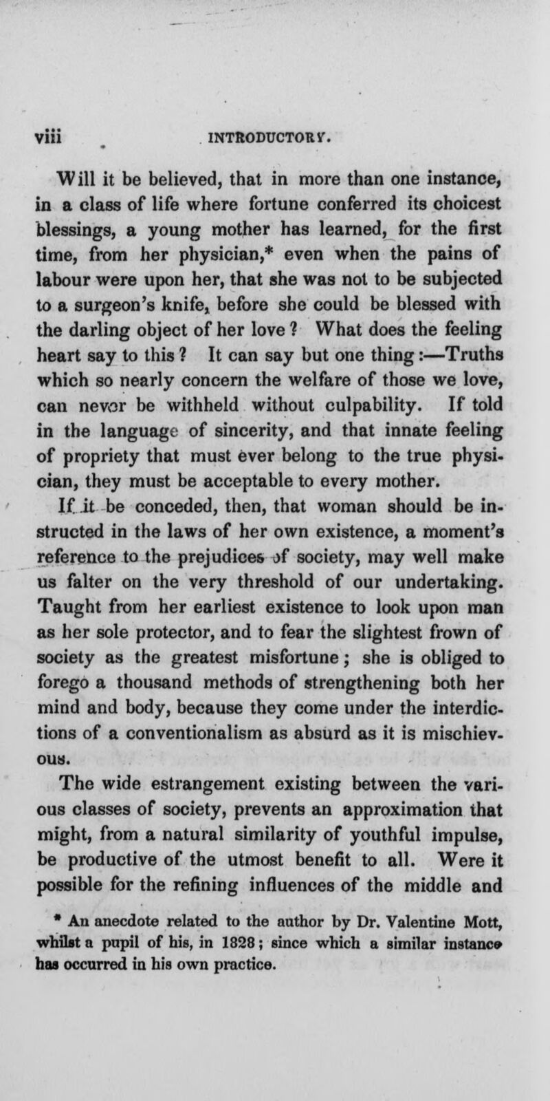 Will it be believed, that in more than one instance, in a class of life where fortune conferred its choicest blessings, a young mother has learned, for the first time, from her physician,* even when the pains of labour were upon her, that she was not to be subjected to a surgeon's knife, before she could be blessed with the darling object of her love ? What does the feeling heart say to this ? It can say but one thing:—Truths which so nearly concern the welfare of those we love, can nev,or be withheld without culpability. If told in the language of sincerity, and that innate feeling of propriety that must ever belong to the true physi- cian, they must be acceptable to every mother. If it be conceded, then, that woman should be in- structed in the laws of her own existence, a moment's reference to the prejudices of society, may well make us falter on the very threshold of our undertaking. Taught from her earliest existence to look upon man as her sole protector, and to fear the slightest frown of society as the greatest misfortune; she is obliged to forego a thousand methods of strengthening both her mind and body, because they come under the interdic- tions of a conventionalism as absurd as it is mischiev- ous. The wide estrangement existing between the vari- ous classes of society, prevents an approximation that might, from a natural similarity of youthful impulse, be productive of the utmost benefit to all. Were it possible for the refining influences of the middle and * An anecdote related to the author by Dr. Valentine Mott, whilst a pupil of his, in 1828; since which a similar instance has occurred in his own practice.