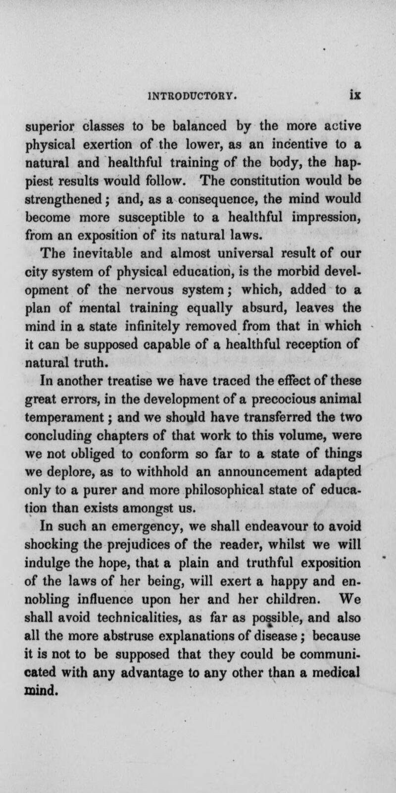 superior classes to be balanced by the more active physical exertion of the lower, as an incentive to a natural and healthful training of the body, the hap- piest results would follow. The constitution would be strengthened; and, as a consequence, the mind would become more susceptible to a healthful impression, from an exposition of its natural laws. The inevitable and almost universal result of our city system of physical education, is the morbid devel- opment of the nervous system; which, added to a plan of mental training equally absurd, leaves the mind in a state infinitely removed from that in which it can be supposed capable of a healthful reception of natural truth. In another treatise we have traced the effect of these great errors, in the development of a precocious animal temperament; and we should have transferred the two concluding chapters of that work to this volume, were we not obliged to conform so far to a state of things we deplore, as to withhold an announcement adapted only to a purer and more philosophical state of educa- tion than exists amongst us. In such an emergency, we shall endeavour to avoid shocking the prejudices of the reader, whilst we will indulge the hope, that a plain and truthful exposition of the laws of her being, will exert a happy and en- nobling influence upon her and her children. We shall avoid technicalities, as far as possible, and also all the more abstruse explanations of disease; because it is not to be supposed that they could be communi- cated with any advantage to any other than a medical mind.
