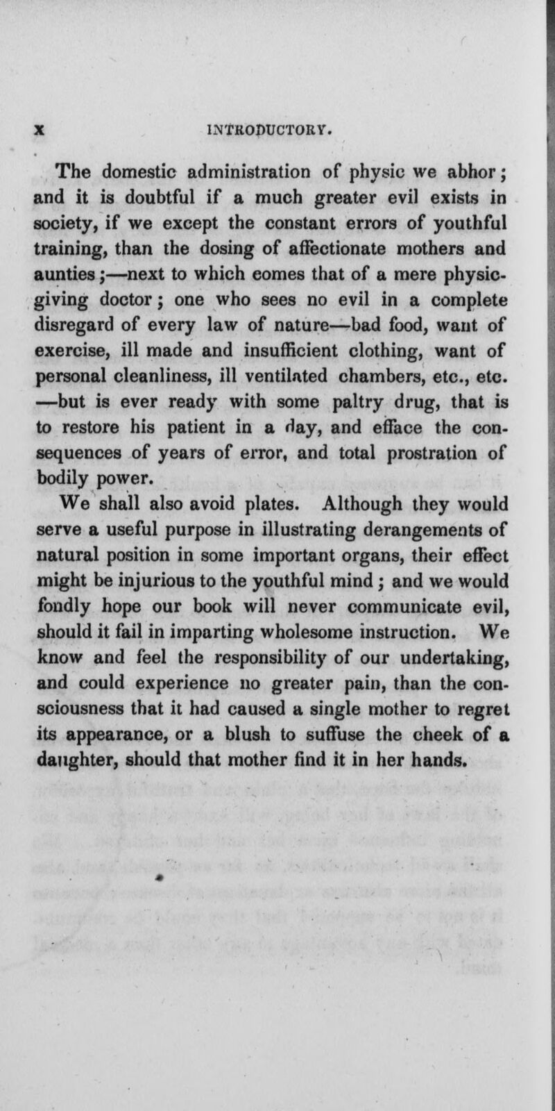 The domestic administration of physic we abhor; and it is doubtful if a much greater evil exists in society, if we except the constant errors of youthful training, than the dosing of affectionate mothers and aunties;—next to which comes that of a mere physic- giving doctor; one who sees no evil in a complete disregard of every law of nature—bad food, want of exercise, ill made and insufficient clothing, want of personal cleanliness, ill ventilated chambers, etc., etc. —but is ever ready with some paltry drug, that is to restore his patient in a day, and efface the con- sequences of years of error, and total prostration of bodily power. We shall also avoid plates. Although they would serve a useful purpose in illustrating derangements of natural position in some important organs, their effect might be injurious to the youthful mind; and we would fondly hope our book will never communicate evil, should it fail in imparting wholesome instruction. We know and feel the responsibility of our undertaking, and could experience no greater pain, than the con- sciousness that it had caused a single mother to regret its appearance, or a blush to suffuse the cheek of a daughter, should that mother find it in her hands.