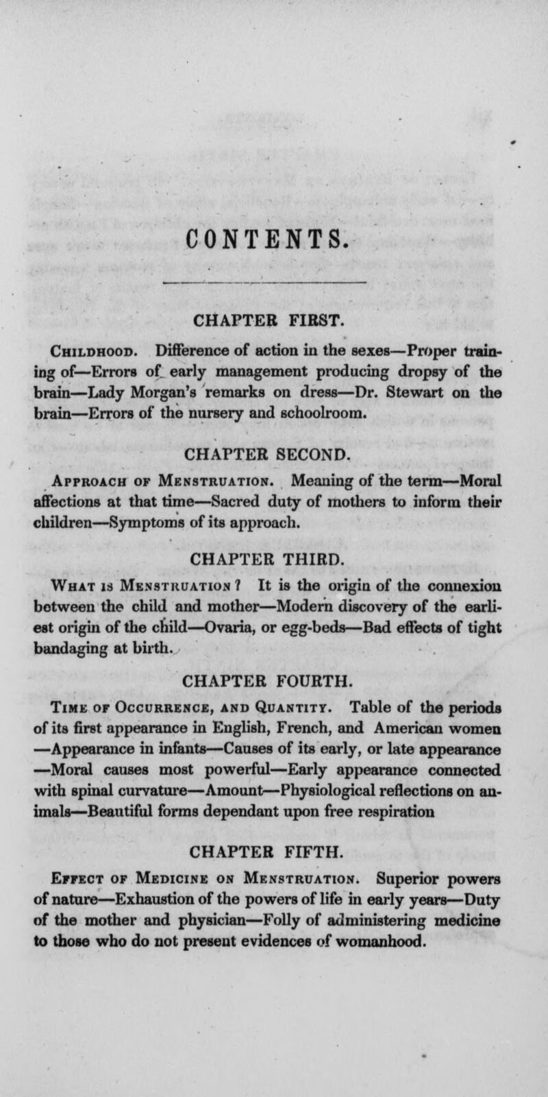 CONTENTS. CHAPTER FIRST. Childhood. Difference of action in the sexes—Proper train- ing of—Errors of. early management producing dropsy of the brain—Lady Morgan's remarks on dress—Dr. Stewart on the brain—Errors of the nursery and schoolroom. CHAPTER SECOND. Approach of Menstruation. Meaning of the term—Moral affections at that time—Sacred duty of mothers to inform their children—Symptoms of its approach. CHAPTER THIRD. What is Menstruation 1 It is the origin of the connexion between the child and mother—Modern discovery of the earli- est origin of the child—Ovaria, or egg-beds—Bad effects of tight bandaging at birth. CHAPTER FOURTH. Time or Occurrence, and Quantity. Table of the periods of its first appearance in English, French, and American women —Appearance in infants—Causes of its early, or late appearance —Moral causes most powerful—Early appearance connected with spinal curvature—Amount—Physiological reflections on an- imals—Beautiful forms dependant upon free respiration CHAPTER FIFTH. Effect of Medicine on Menstruation. Superior powers of nature—Exhaustion of the powers of life in early years—Duty of the mother and physician—Folly of administering medicine to those who do not present evidences of womanhood.
