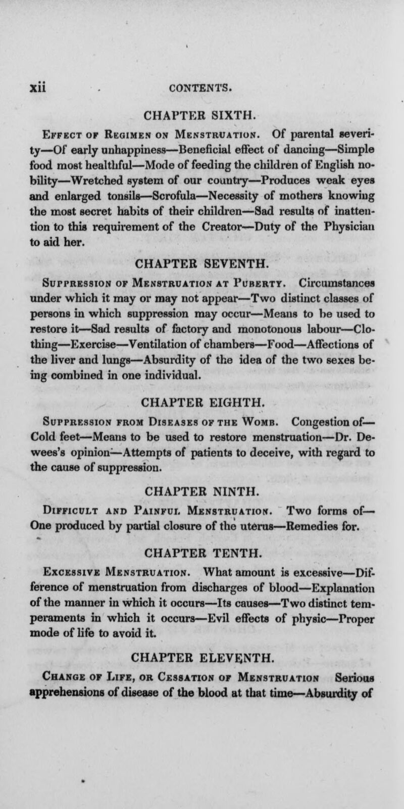 CHAPTER SIXTH. Effect or Regimen on Menstruation. Of parental severi- ty—Of early unhappiness—Beneficial effect of dancing—Simple food most healthful—Mode of feeding the children of English no- bility—Wretched system of our country—Produces weak eyes and enlarged tonsils—Scrofula—Necessity of mothers knowing the most secret habits of their children—Sad results of inatten- tion to this requirement of the Creator—Duty of the Physician to aid her. CHAPTER SEVENTH. Suppression of Menstruation at Puberty. Circumstances under which it may or may not appear—Two distinct classes of persons in which suppression may occur—Means to be used to restore it—Sad results of factory and monotonous labour—Clo- thing—Exercise—Ventilation of chambers—Food—Affections of the liver and lungs—Absurdity of the idea of the two sexes be- ing combined in one individual. CHAPTER EIGHTH. Suppression from Diseases of the Womb. Congestion of— Cold feet—Means to be used to restore menstruation—Dr. De- wees's opinion—Attempts of patients to deceive, with regard to the cause of suppression. CHAPTER NINTH. Difficult and Painful Menstruation. Two forms of— One produced by partial closure of the uterus—Remedies for. CHAPTER TENTH. Excessive Menstruation. What amount is excessive—Dif- ference of menstruation from discharges of blood—Explanation of the manner in which it occurs—Its causes—Two distinct tem- peraments in which it occurs—Evil effects of physic—Proper mode of life to avoid it. CHAPTER ELEVENTH. Change of Life, or Cessation of Menstruation Serious apprehensions of disease of the blood at that time—Absurdity of