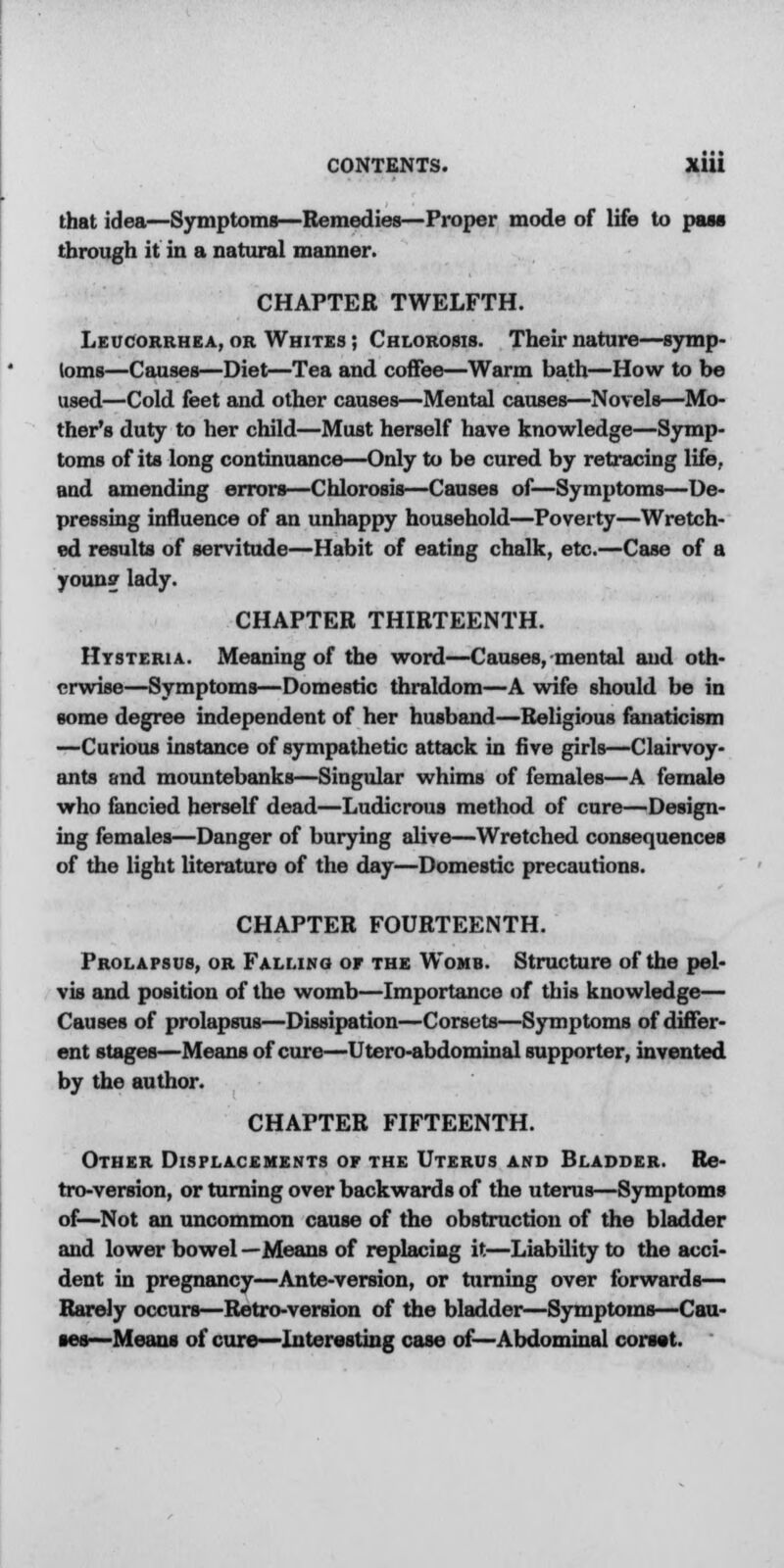 that idea—Symptoms—Remedies—Proper mode of life to pass through it in a natural manner. CHAPTER TWELFTH. Leucorrhea, or Whites ; Chlorosis. Their nature—symp- toms—Causes—Diet—Tea and coffee—Warm bath—How to be used—Cold feet and other causes—Mental causes—Novels—Mo- ther's duty to her child—Must herself have knowledge—Symp- toms of its long continuance—Only to be cured by retracing life, aud amending errors—Chlorosis—Causes of—Symptoms—De- pressing influence of an unhappy household—Poverty—Wretch- ed results of servitude—Habit of eating chalk, etc.—Case of a youn? lady. CHAPTER THIRTEENTH. Hysteria. Meaning of the word—Causes, mental and oth- erwise—Symptoms—Domestic thraldom—A wife should be in some degree independent of her husband—Religious fanaticism —Curious instance of sympathetic attack in five girls—Clairvoy- ants and mountebanks—Singular whims of females—A female who fancied herself dead—Ludicrous method of cure—Design- ing females—Danger of burying alive—Wretched consequences of the light literature of the day—Domestic precautions. CHAPTER FOURTEENTH. Prolapsus, or Falling of the Womb. Structure of the pel- vis and position of the womb—Importance of this knowledge— Causes of prolapsus—Dissipation—Corsets—Symptoms of differ- ent stages—Means of cure—Utero-abdominal supporter, invented by the author. CHAPTER FIFTEENTH. Other Displacements of the Uterus and Bladder. Re- tro-version, or turning over backwards of the uterus—Symptoms of—Not an uncommon cause of the obstruction of the bladder and lower bowel —Means of replacing it—Liability to the acci- dent in pregnancy—Ante-version, or turning over forwards— Rarely occurs—Retro-version of the bladder—Symptoms—Cau- ses—Means of cure—Interesting case of—Abdominal corset.