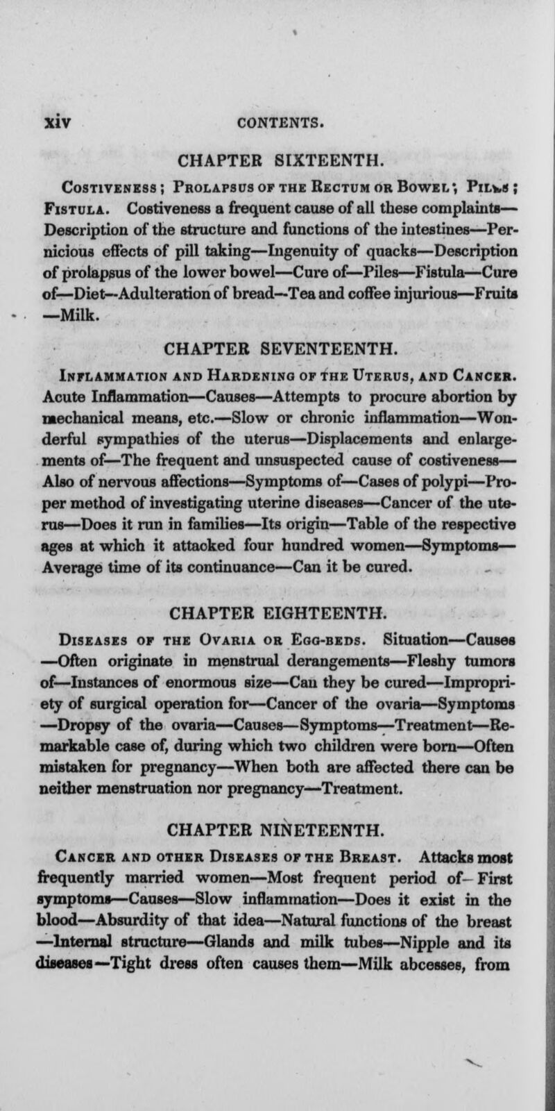 CHAPTER SIXTEENTH. Costiveness; Prolapsus of the Rectum or Bowel', Pilvs ; Fistula. Costiveness a frequent cause of all these complaints— Description of the structure and functions of the intestines—Per- nicious effects of pill taking—Ingenuity of quacks—Description of prolapsus of the lower bowel—Cure of—Piles—Fistula—Cure of—Diet—Adulteration of bread—Tea and coffee injurious—Fruits —Milk. CHAPTER SEVENTEENTH. Inflammation and Hardening of the Uterus, and Cancer. Acute Inflammation—Causes—Attempts to procure abortion by mechanical means, etc.—Slow or chronic inflammation—Won- derful sympathies of the uterus—Displacements and enlarge- ments of—The frequent and unsuspected cause of costiveness— Also of nervous affections—Symptoms of—Cases of polypi—Pro- per method of investigating uterine diseases—Cancer of the ute- rus—Does it run in families—Its origin—Table of the respective ages at which it attacked four hundred women—Symptoms— Average time of its continuance—Can it be cured. CHAPTER EIGHTEENTH. Diseases of the Ovaria or Ego-beds. Situation—Causes —Often originate in menstrual derangements—Fleshy tumors of—Instances of enormous size—Can they be cured—Impropri- ety of surgical operation for—Cancer of the ovaria—Symptoms —Dropsy of the ovaria—Causes—Symptoms—Treatment—Re- markable case of, during which two children were born—Often mistaken for pregnancy—When both are affected there can be neither menstruation nor pregnancy—Treatment. CHAPTER NINETEENTH. Cancer and other Diseases of the Breast. Attacks most frequently married women—Most frequent period of- First symptoms—Causes—Slow inflammation—Does it exist in the blood—Absurdity of that idea—Natural functions of the breast —Internal structure—Glands and milk tubes—Nipple and its diseases— Tight dress often causes them—Milk abcesses, from
