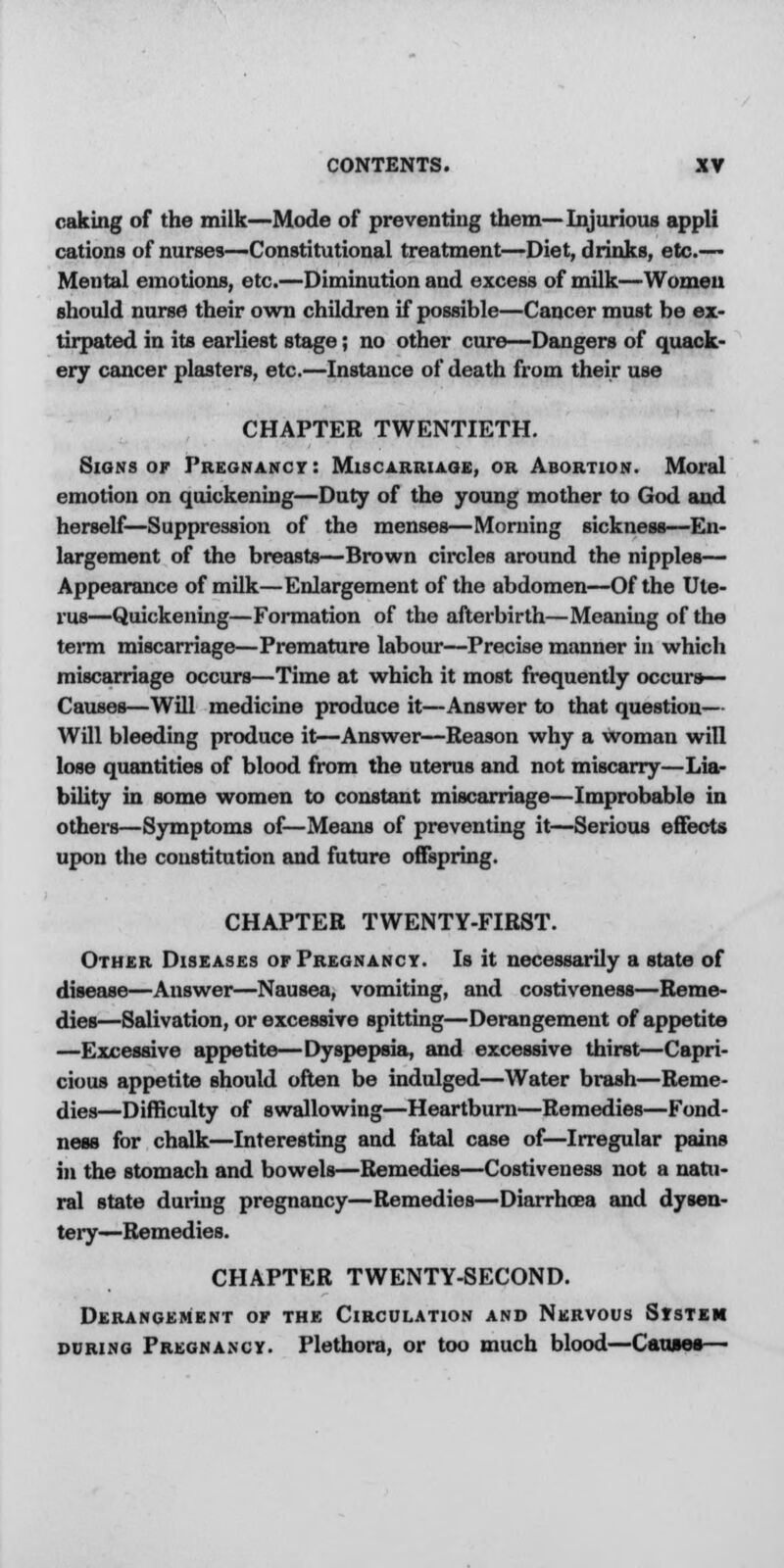 caking of the milk—Mode of preventing them—Injurious appli cations of nurses—Constitutional treatment—Diet, drinks, etc.— Mental emotions, etc.—Diminution and excess of milk—Women should nurse their own children if possible—Cancer must be ex- tirpated in its earliest stage; no other cure—Dangers of quack- ery cancer plasters, etc.—Instance of death from their use CHAPTER TWENTIETH. Signs or Pregnancy: Miscarriage, or Abortion. Moral emotion on quickening—Duty of the young mother to God and herself—Suppression of the menses—Morning sickness—En- largement of the breasts—Brown circles around the nipples— Appearance of milk—Enlargement of the abdomen—Of the Ute- rus—Quickening—Formation of the afterbirth—Meaning of the term miscarriage—Premature labour—Precise manner in which miscarriage occurs—Time at which it most frequently occurs— Causes—Will medicine produce it—Answer to that question— Will bleeding produce it—Answer—Reason why a woman will lose quantities of blood from the uterus and not miscarry—Lia- bility in some women to constant miscarriage—Improbable in others—Symptoms of—Means of preventing it—Serious effects upon the constitution and future offspring. CHAPTER TWENTY-FIRST. Other Diseases or Pregnancy. Is it necessarily a state of disease—Answer—Nausea, vomiting, and costiveness—Reme- dies—Salivation, or excessive spitting—Derangement of appetite —Excessive appetite—Dyspepsia, and excessive thirst—Capri- cious appetite should often be indulged—Water brash—Reme- dies—Difficulty of swallowing—Heartburn—Remedies—Fond- ness for chalk—Interesting and fatal case of—Irregular pains in the stomach and bowels—Remedies—Costiveness not a natu- ral state during pregnancy—Remedies—Diarrhoea and dysen- tery—Remedies. CHAPTER TWENTY-SECOND. Derangement or the Circulation and Nervous System during Pregnancy. Plethora, or too much blood—Causes—