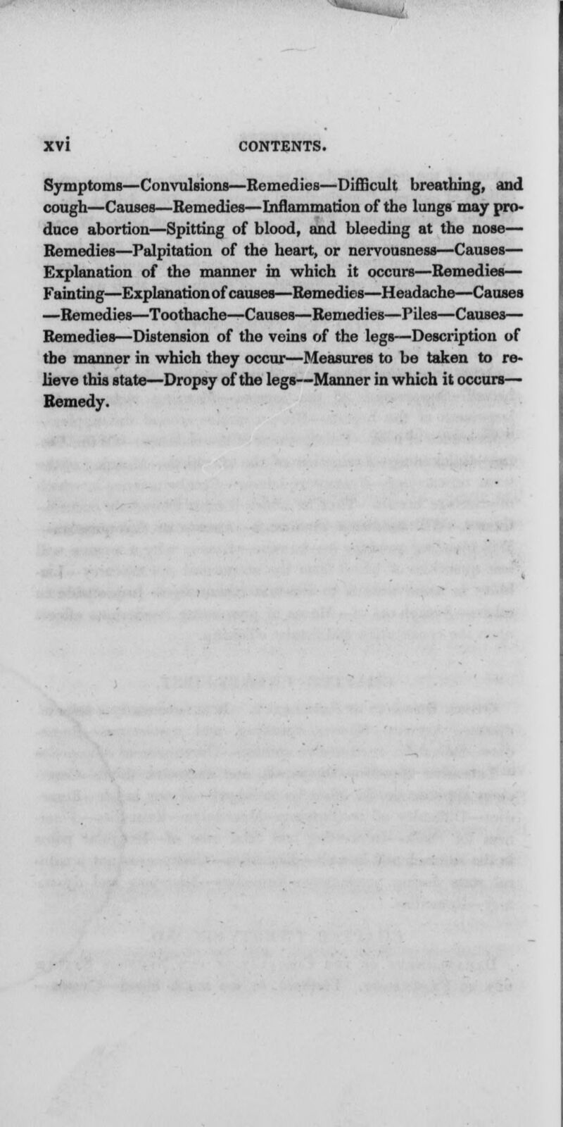■ - XVI CONTENTS. Symptoms—Convulsions—Remedies—Difficult breathing, and cough—Causes—Remedies—Inflammation of the lungs may pro- duce abortion—Spitting of blood, and bleeding at the nose— Remedies—Palpitation of the heart, or nervousness—Causes— Explanation of the manner in which it occurs—Remedies— Fainting—Explanation of causes—Remedies—Headache—Causes —Remedies—Toothache—Causes—Remedies—Piles—Causes— Remedies—Distension of the veins of the legs—Description of the manner in which they occur—Measures to be taken to re- lieve this state—Dropsy of the legs—Manner in which it occurs— Remedy.