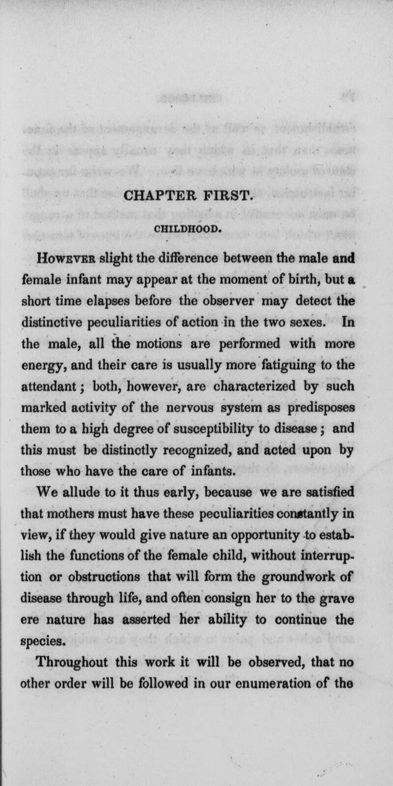 CHAPTER FIRST. CHILDHOOD. However slight the difference between the male and female infant may appear at the moment of birth, but a short time elapses before the observer may detect the distinctive peculiarities of action in the two sexes. In the male, all the motions are performed with more energy, and their care is usually more fatiguing to the attendant; both, however, are characterized by such marked activity of the nervous system as predisposes them to a high degree of susceptibility to disease j and this must be distinctly recognized, and acted upon by those who have the care of infants. We allude to it thus early, because we are satisfied that mothers must have these peculiarities constantly in view, if they would give nature an opportunity to estab- lish the functions of the female child, without interrup- tion or obstructions that will form the groundwork of disease through life, and often consign her to the grave ere nature has asserted her ability to continue the species. Throughout this work it will be observed, that no other order will be followed in our enumeration of the