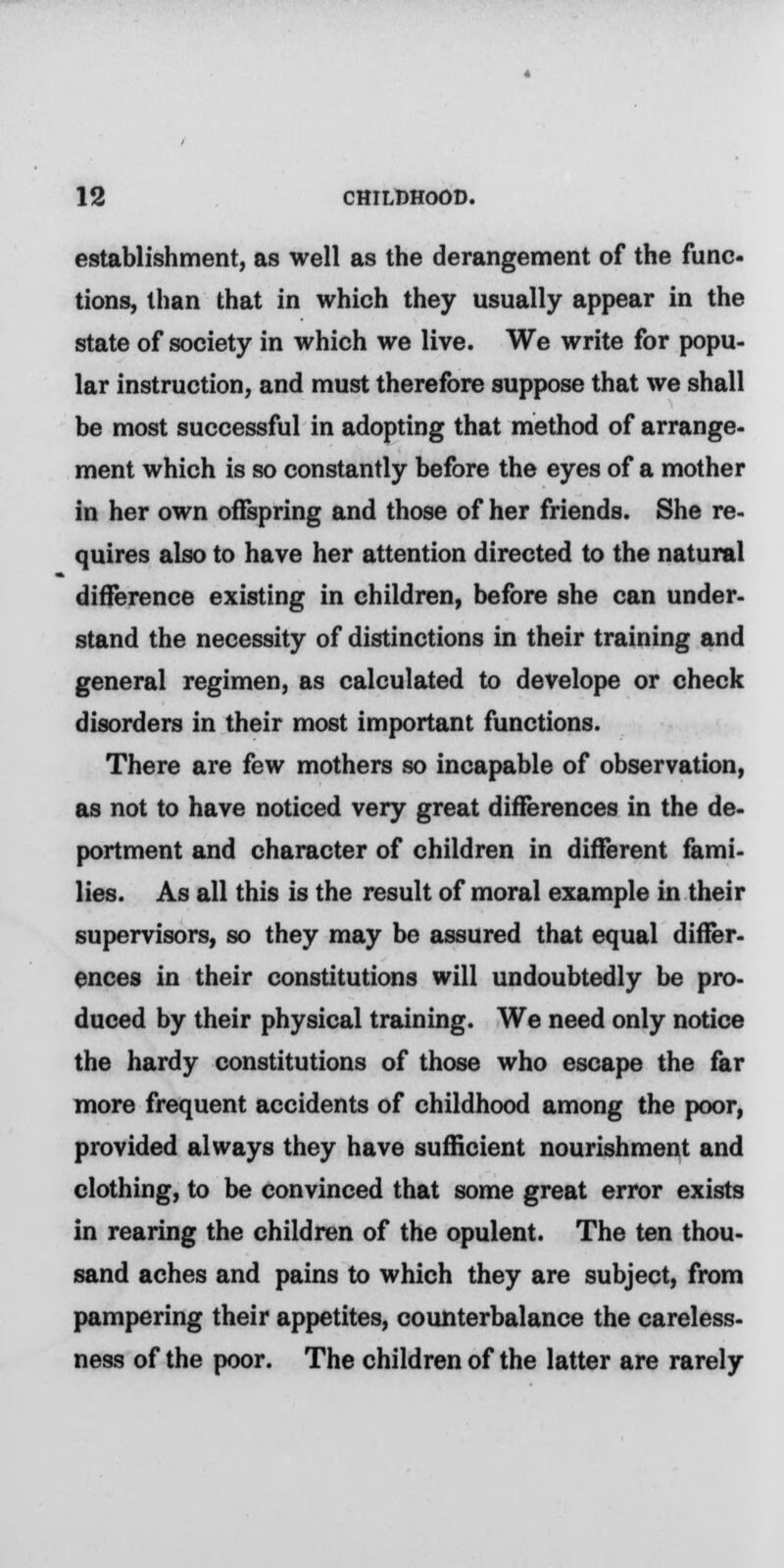 establishment, as well as the derangement of the func- tions, than that in which they usually appear in the state of society in which we live. We write for popu- lar instruction, and must therefore suppose that we shall be most successful in adopting that method of arrange- ment which is so constantly before the eyes of a mother in her own offspring and those of her friends. She re- quires also to have her attention directed to the natural difference existing in children, before she can under- stand the necessity of distinctions in their training and general regimen, as calculated to develope or check disorders in their most important functions. There are few mothers so incapable of observation, as not to have noticed very great differences in the de- portment and character of children in different fami- lies. As all this is the result of moral example in their supervisors, so they may be assured that equal differ- ences in their constitutions will undoubtedly be pro- duced by their physical training. We need only notice the hardy constitutions of those who escape the far more frequent accidents of childhood among the poor, provided always they have sufficient nourishment and clothing, to be convinced that some great error exists in rearing the children of the opulent. The ten thou- sand aches and pains to which they are subject, from pampering their appetites, counterbalance the careless- ness of the poor. The children of the latter are rarely