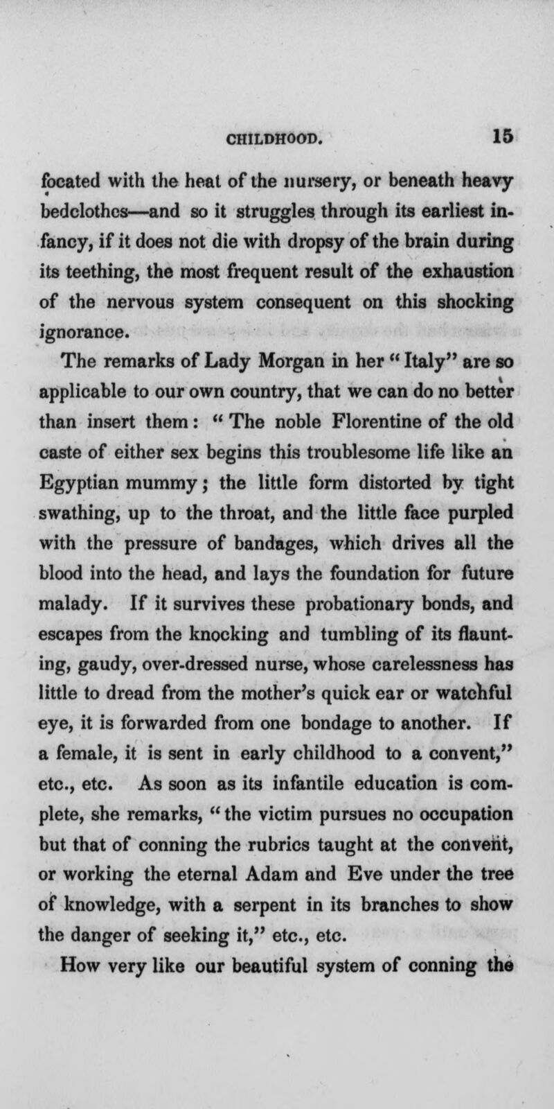 focated with the heal of the nursery, or beneath heavy bedclothes—and so it struggles through its earliest in- fancy, if it does not die with dropsy of the brain during its teething, the most frequent result of the exhaustion of the nervous system consequent on this shocking ignorance. The remarks of Lady Morgan in her Italy are so applicable to our own country, that we can do no better than insert them: The noble Florentine of the old caste of either sex begins this troublesome life like an Egyptian mummy; the little form distorted by tight swathing, up to the throat, and the little face purpled with the pressure of bandages, which drives all the blood into the head, and lays the foundation for future malady. If it survives these probationary bonds, and escapes from the knocking and tumbling of its flaunt- ing, gaudy, over-dressed nurse, whose carelessness has little to dread from the mother's quick ear or watchful eye, it is forwarded from one bondage to another. If a female, it is sent in early childhood to a convent, etc., etc. As soon as its infantile education is com- plete, she remarks, the victim pursues no occupation but that of conning the rubrics taught at the convent, or working the eternal Adam and Eve under the tree of knowledge, with a serpent in its branches to show the danger of seeking it, etc., etc. How very like our beautiful system of conning the