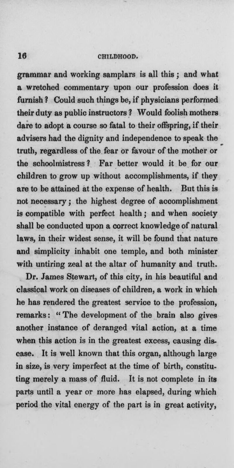 grammar and working samplars is all this ; and what a wretched commentary upon our profession does it furnish ? Could such things be, if physicians performed their duty as public instructors ? Would foolish mothers dare to adopt a course so fatal to their offspring, if their advisers had the dignity and independence to speak the truth, regardless of the fear or favour of the mother or the schoolmistress? Far better would it be for our children to grow up without accomplishments, if they are to be attained at the expense of health. But this is not necessary j the highest degree of accomplishment is compatible with perfect health; and when society shall be conducted upon a correct knowledge of natural laws, in their widest sense, it will be found that nature and simplicity inhabit one temple, and both minister with untiring zeal at the altar of humanity and truth. Dr. James Stewart, of this city, in his beautiful and classical work on diseases of children, a work in which he has rendered the greatest service to the profession, remarks: The development of the brain also gives another instance of deranged vital action, at a time when this action is in the greatest excess, causing dis- ease. It is well known that this organ, although large in size, is very imperfect at the time of birth, constitu- ting merely a mass of fluid. It is not complete in its parts until a year or more has elapsed, during which period the vital energy of the part is in great activity,