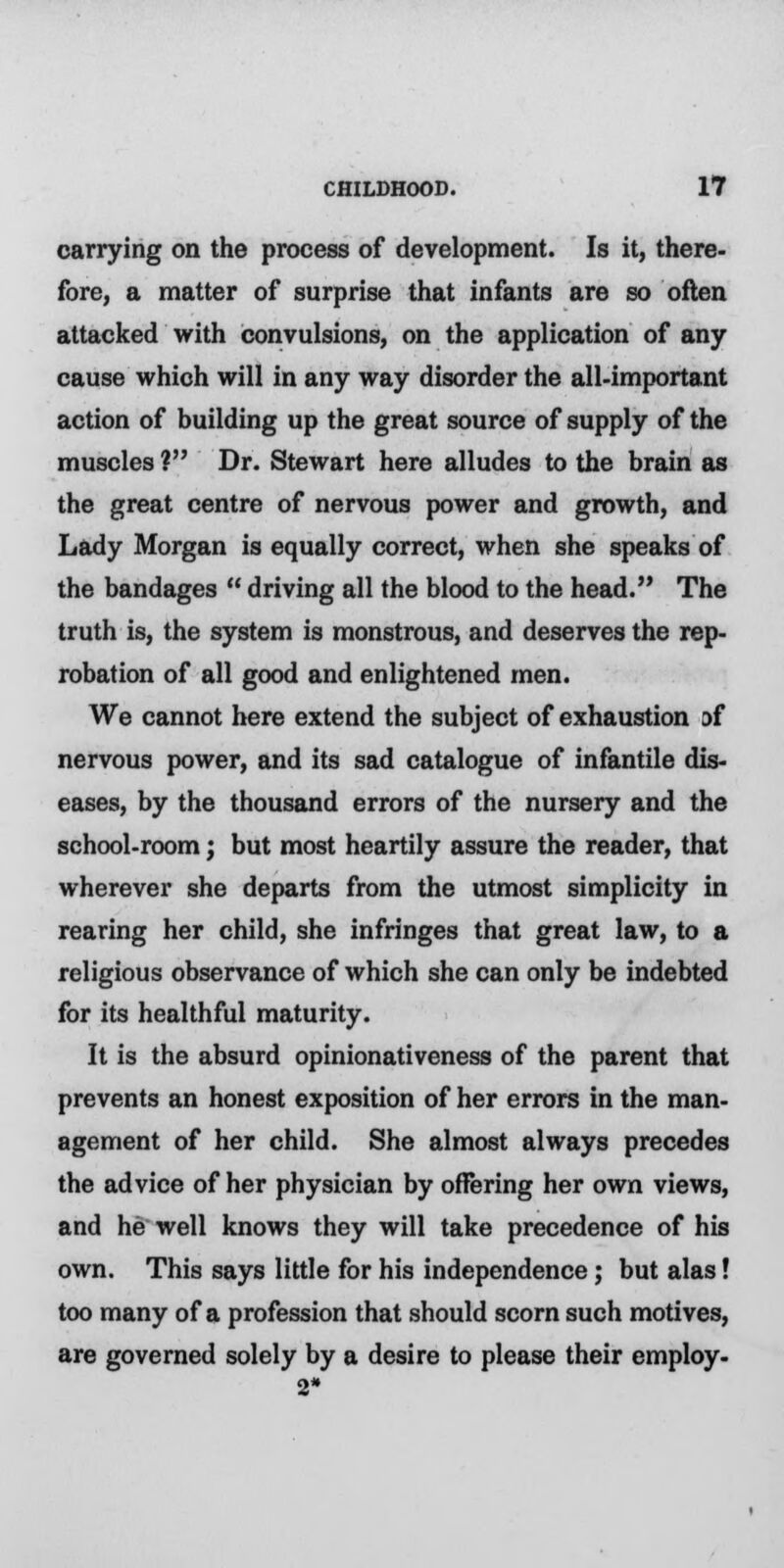 carrying on the process of development. Is it, there- fore, a matter of surprise that infants are so often attacked with convulsions, on the application of any cause which will in any way disorder the all-important action of building up the great source of supply of the muscles ? Dr. Stewart here alludes to the brain as the great centre of nervous power and growth, and Lady Morgan is equally correct, when she speaks of the bandages driving all the blood to the head. The truth is, the system is monstrous, and deserves the rep- robation of all good and enlightened men. We cannot here extend the subject of exhaustion of nervous power, and its sad catalogue of infantile dis- eases, by the thousand errors of the nursery and the school-room; but most heartily assure the reader, that wherever she departs from the utmost simplicity in rearing her child, she infringes that great law, to a religious observance of which she can only be indebted for its healthful maturity. It is the absurd opinionativeness of the parent that prevents an honest exposition of her errors in the man- agement of her child. She almost always precedes the advice of her physician by offering her own views, and he well knows they will take precedence of his own. This says little for his independence; but alas! too many of a profession that should scorn such motives, are governed solely by a desire to please their employ- 2*