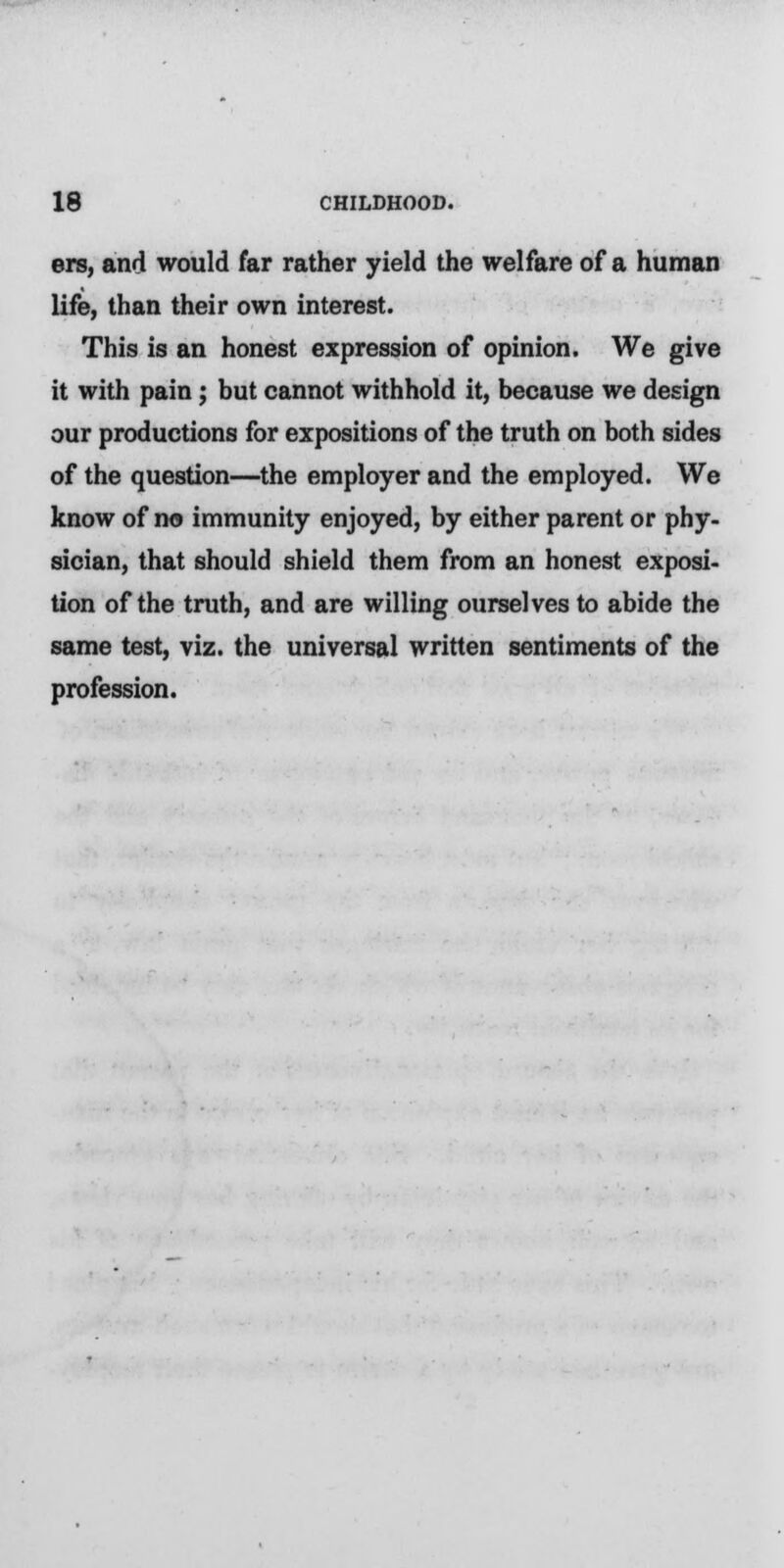 ers, and would far rather yield the welfare of a human life, than their own interest. This is an honest expression of opinion. We give it with pain; but cannot withhold it, because we design our productions for expositions of the truth on both sides of the question—the employer and the employed. We know of no immunity enjoyed, by either parent or phy- sician, that should shield them from an honest exposi- tion of the truth, and are willing ourselves to abide the same test, viz. the universal written sentiments of the profession.