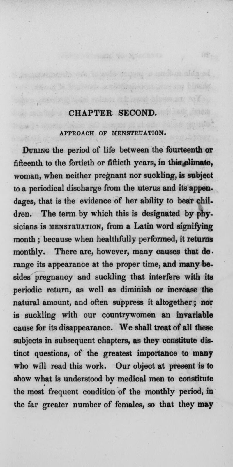 CHAPTER SECOND. APPROACH OF MENSTRUATION. During the period of life between the fourteenth or fifteenth to the fortieth or fiftieth years, in this climate, woman, when neither pregnant nor suckling, is subject to a periodical discharge from the uterus and its appen- dages, that is the evidence of her ability to bear chil- dren. The term by which this is designated by phy- sicians is menstruation, from a Latin word signifying month; because when healthfully performed, it returns monthly. There are, however, many causes that de- range its appearance at the proper time, and many be- sides pregnancy and suckling that interfere with its periodic return, as well as diminish or increase the natural amount, and often suppress it altogether; nor is suckling with our countrywomen an invariable cause for its disappearance. We shall treat of all these subjects in subsequent chapters, as they constitute dis- tinct questions, of the greatest importance to many who will read this work. Our object at present is to show what is understood by medical men to constitute the most frequent condition of the monthly period, in the far greater number of females, so that they may
