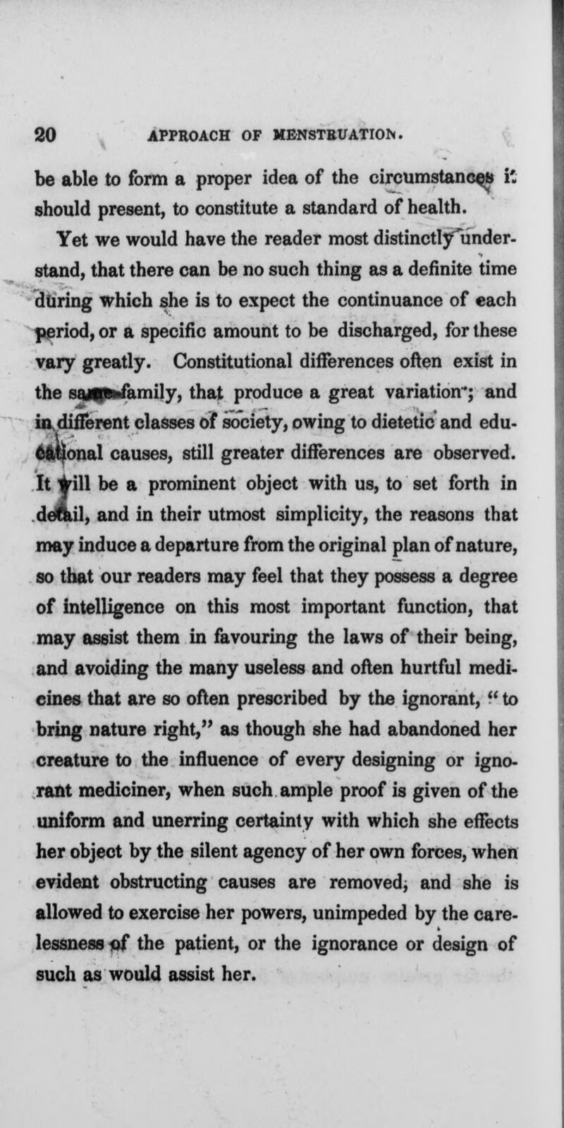 be able to form a proper idea of the circumstances it- should present, to constitute a standard of health. Yet we would have the reader most distinctlyunder- stand, that there can be no such thing as a definite time during which she is to expect the continuance of each period, or a specific amount to be discharged, for these vary greatly. Constitutional differences often exist in the sajUfcfamily, that produce a great variation; and in different classes of society, owing to dietetic and edu- cational causes, still greater differences are observed. It #ill be a prominent object with us, to set forth in detail, and in their utmost simplicity, the reasons that may induce a departure from the original plan of nature, so that our readers may feel that they possess a degree of intelligence on this most important function, that may assist them in favouring the laws of their being, and avoiding the many useless and often hurtful medi- cines that are so often prescribed by the ignorant, to bring nature right, as though she had abandoned her creature to the influence of every designing or igno- rant mediciner, when such ample proof is given of the uniform and unerring certainty with which she effects her object by the silent agency of her own forces, when evident obstructing causes are removed, and she is allowed to exercise her powers, unimpeded by the care- lessness of the patient, or the ignorance or design of such as would assist her.