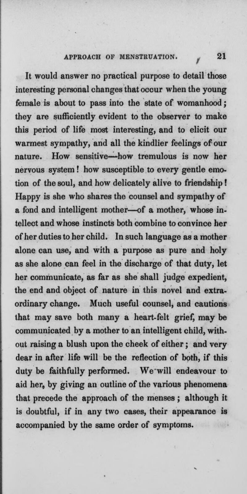 It would answer no practical purpose to detail those interesting personal changes that occur when the young female is about to pass into the state of womanhood; they are sufficiently evident to the observer to make this period of life most interesting, and to elicit our warmest sympathy, and all the kindlier feelings of our nature. How sensitive—how tremulous is now her nervous system! how susceptible to every gentle emo- tion of the soul, and how delicately alive to friendship! Happy is she who shares the counsel and sympathy of a fond and intelligent mother—of a mother, whose in- tellect and whose instincts both combine to convince her of her duties to her child. In such language as a mother alone can use, and with a purpose as pure and holy as she alone can feel in the discharge of that duty, let her communicate, as far as she shall judge expedient, the end and object of nature in this novel and extra- ordinary change. Much useful counsel, and cautions that may save both many a heart-felt grief, may be communicated by a mother to an intelligent child, with- out raising a blush upon the cheek of either; and very dear in after life will be the reflection of both, if this duty be faithfully performed. Wewill endeavour to aid her, by giving an outline of the various phenomena that precede the approach of the menses ; although it is doubtful, if in any two cases, their appearance is accompanied by the same order of symptoms.