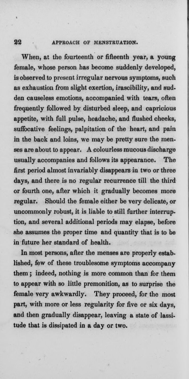 When, at the fourteenth or fifteenth year, a young female, whose person has become suddenly developed, is observed to present irregular nervous symptoms, such as exhaustion from slight exertion, irascibility, and sud- den causeless emotions, accompanied with tears, often frequently followed by disturbed sleep, and capricious appetite, with full pulse, headache, and flushed cheeks, suffocative feelings, palpitation of the heart, and pain in the back and loins, we may be pretty sure the men- ses are about to appear. A colourless mucous discharge usually accompanies and follows its appearance. The first period almost invariably disappears in two or three days, and there is no regular recurrence till the third or fourth one, after which it gradually becomes more regular. Should the female either be very delicate, or uncommonly robust, it is liable to still further interrup- tion, and several additional periods may elapse, before she assumes the proper time and quantity that is to be in future her standard of health. In most persons, after the menses are properly estab- lished, few of these troublesome symptoms accompany them ; indeed, nothing is more common than for them to appear with so little premonition, as to surprise the female very awkwardly. They proceed, for the most part, with more or less regularity for five or six days, and then gradually disappear, leaving a state of lassi- tude that is dissipated in a day or two.
