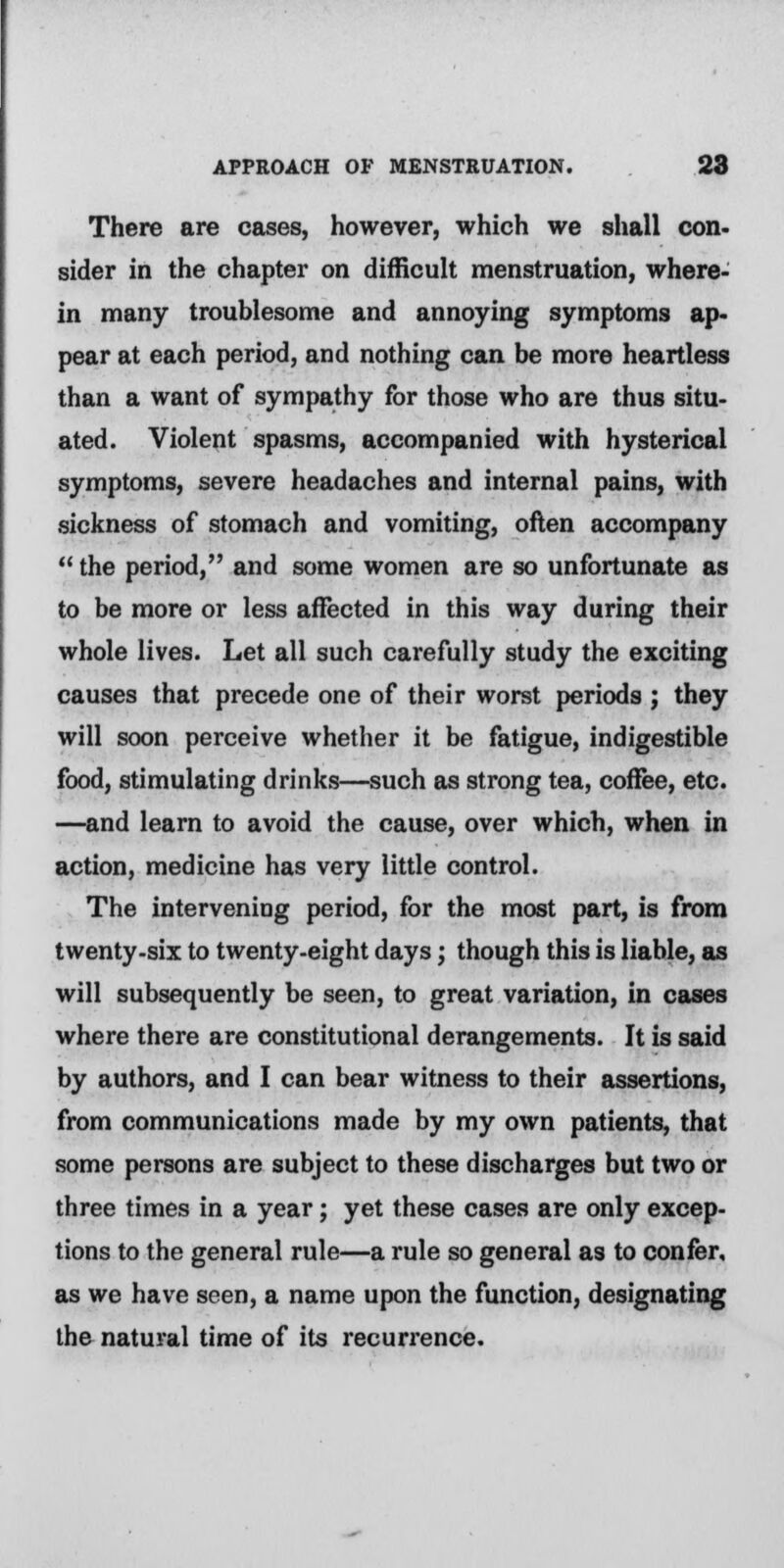 There are cases, however, which we shall con- sider in the chapter on difficult menstruation, where- in many troublesome and annoying symptoms ap- pear at each period, and nothing can be more heartless than a want of sympathy for those who are thus situ- ated. Violent spasms, accompanied with hysterical symptoms, severe headaches and internal pains, with sickness of stomach and vomiting, often accompany  the period, and some women are so unfortunate as to be more or less affected in this way during their whole lives. Let all such carefully study the exciting causes that precede one of their worst periods ; they will soon perceive whether it be fatigue, indigestible food, stimulating drinks—such as strong tea, coffee, etc. —and learn to avoid the cause, over which, when in action, medicine has very little control. The intervening period, for the most part, is from twenty-six to twenty-eight days; though this is liable, as will subsequently be seen, to great variation, in cases where there are constitutional derangements. It is said by authors, and I can bear witness to their assertions, from communications made by my own patients, that some persons are subject to these discharges but two or three times in a year; yet these cases are only excep- tions to the general rule—a rule so general as to confer, as we have seen, a name upon the function, designating the natural time of its recurrence.