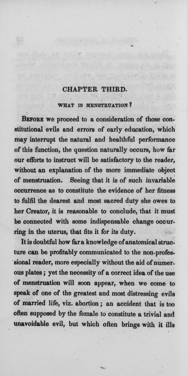 CHAPTER THIRD. WHAT IS MENSTRUATION? Before we proceed to a consideration of those con- stitutional evils and errors of early education, which may interrupt the natural and healthful performance of this function, the question naturally occurs, how far our efforts to instruct will be satisfactory to the reader, without an explanation of the more immediate object of menstruation. Seeing that it is of such invariable occurrence as to constitute the evidence of her fitness to fulfil the dearest and most sacred duty she owes to her Creator, it is reasonable to conclude, that it must be connected with some indispensable change occur- ring in the uterus, that fits it for its duty. It is doubtful how far a knowledge of anatomical struc- ture can be profitably communicated to the non-profes- sional reader, more especially without the aid of numer- ous plates; yet the necessity of a correct idea of the use of menstruation will soon appear, when we come to speak of one of the greatest and most distressing evils of married life, viz. abortion; an accident that is too often supposed by the female to constitute a trivial and unavoidable evil, but which often brings with it ills