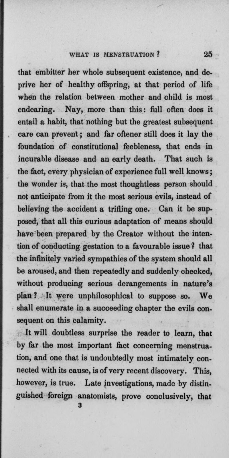 that embitter her whole subsequent existence, and de- prive her of healthy offspring, at that period of life when the relation between mother and child is most endearing. Nay, more than this: full often does it entail a habit, that nothing but the greatest subsequent care can prevent; and far oftener still does it lay the foundation of constitutional feebleness, that ends in incurable disease and an early death. That such is the fact, every physician of experience full well knows; the wonder is, that the most thoughtless person should not anticipate from it the most serious evils, instead of believing the accident a trifling one. Can it be sup- posed, that all this curious adaptation of means should have been prepared by the Creator without the inten- tion of conducting gestation to a favourable issue 1 that the infinitely varied sympathies of the system should all be aroused, and then repeatedly and suddenly checked, without producing serious derangements in nature's plan ? It were unphilosophical to suppose so. We shall enumerate in a succeeding chapter the evils con- sequent on this calamity. It will doubtless surprise the reader to learn, that by far the most important fact concerning menstrua- tion, and one that is undoubtedly most intimately con- nected with its cause, is of very recent discovery. This, however, is true. Late investigations, made by distin- guished foreign anatomists, prove conclusively, that