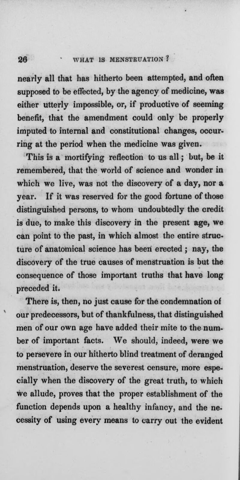 nearly all that has hitherto been attempted, and often supposed to be effected, by the agency of medicine, was either utterly impossible, or, if productive of seeming benefit, that the amendment could only be properly imputed to internal and constitutional changes, occur- ring at the period when the medicine was given. This is a mortifying reflection to us all; but, be it remembered, that the world of science and wonder in which we live, was not the discovery of a day, nor a year. If it was reserved for the good fortune of those distinguished persons, to whom undoubtedly the credit is due, to make this discovery in the present age, we can point to the past, in which almost the entire struc- ture of anatomical science has been erected ; nay, the discovery of the true causes of menstruation is but the consequence of those important truths that have long preceded it. There is, then, no just cause for the condemnation of our predecessors, but of thankfulness, that distinguished men of our own age have added their mite to the num- ber of important facts. We should, indeed, were we to persevere in our hitherto blind treatment of deranged menstruation, deserve the severest censure, more espe- cially when the discovery of the great truth, to which we allude, proves that the proper establishment of the function depends upon a healthy infancy, and the ne- cessity of using every means to carry out the evident