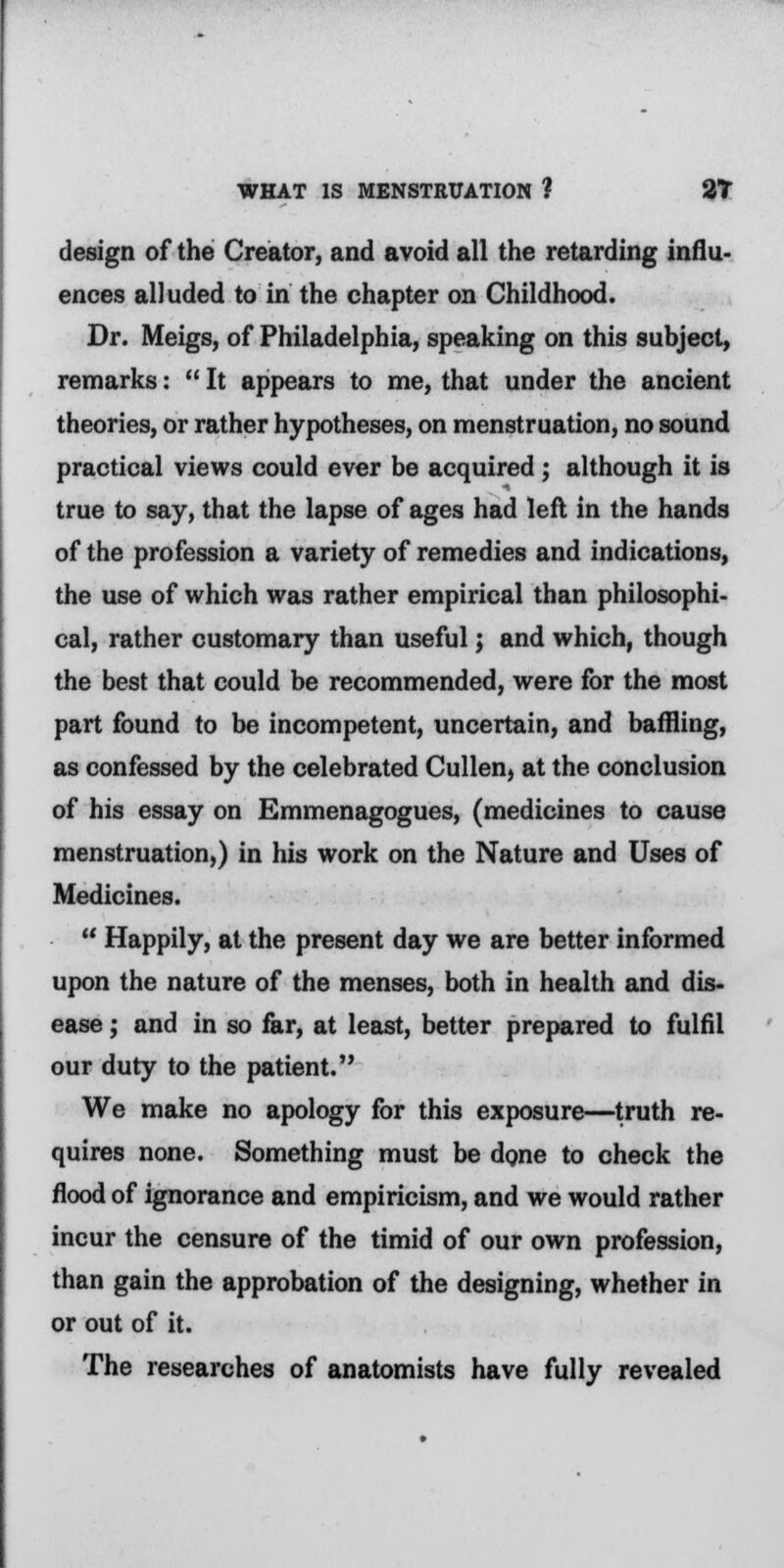 design of the Creator, and avoid all the retarding influ- ences alluded to in the chapter on Childhood. Dr. Meigs, of Philadelphia, speaking on this subject, remarks:  It appears to me, that under the ancient theories, or rather hypotheses, on menstruation, no sound practical views could ever be acquired; although it is true to say, that the lapse of ages had left in the hands of the profession a variety of remedies and indications, the use of which was rather empirical than philosophi- cal, rather customary than useful; and which, though the best that could be recommended, were for the most part found to be incompetent, uncertain, and baffling, as confessed by the celebrated Cullen, at the conclusion of his essay on Emmenagogues, (medicines to cause menstruation,) in his work on the Nature and Uses of Medicines.  Happily, at the present day we are better informed upon the nature of the menses, both in health and dis- ease ; and in so far, at least, better prepared to fulfil our duty to the patient. We make no apology for this exposure—truth re- quires none. Something must be done to check the flood of ignorance and empiricism, and we would rather incur the censure of the timid of our own profession, than gain the approbation of the designing, whether in or out of it. The researches of anatomists have fully revealed