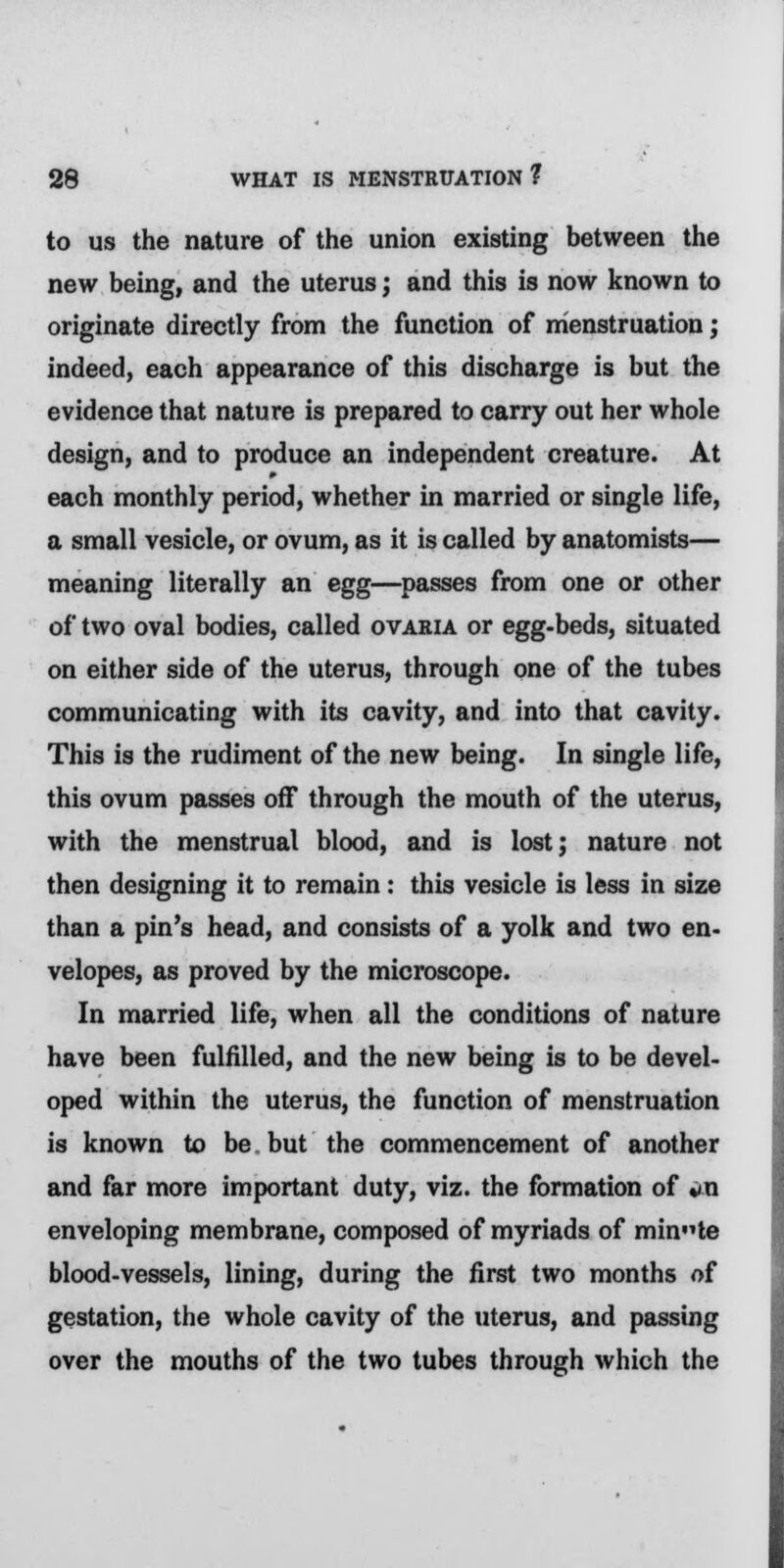 to us the nature of the union existing between the new being, and the uterus; and this is now known to originate directly from the function of menstruation; indeed, each appearance of this discharge is but the evidence that nature is prepared to carry out her whole design, and to produce an independent creature. At each monthly period, whether in married or single life, a small vesicle, or ovum, as it is called by anatomists— meaning literally an egg—passes from one or other of two oval bodies, called ovaeia or egg-beds, situated on either side of the uterus, through one of the tubes communicating with its cavity, and into that cavity. This is the rudiment of the new being. In single life, this ovum passes off through the mouth of the uterus, with the menstrual blood, and is lost; nature not then designing it to remain: this vesicle is less in size than a pin's head, and consists of a yolk and two en- velopes, as proved by the microscope. In married life, when all the conditions of nature have been fulfilled, and the new being is to be devel- oped within the uterus, the function of menstruation is known to be. but the commencement of another and far more important duty, viz. the formation of tfn enveloping membrane, composed of myriads of minte blood-vessels, lining, during the first two months of gestation, the whole cavity of the uterus, and passing over the mouths of the two tubes through which the