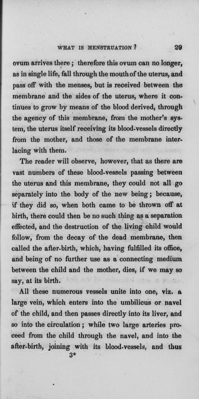 ovum arrives there; therefore this ovum can no longer, as in single life, fall through the mouth of the uterus, and pass off with the menses, but is received between the membrane and the sides of the uterus, where it con- tinues to grow by means of the blood derived, through the agency of this membrane, from the mother's sys- tem, the uterus itself receiving its blood-vessels directly from the mother, and those of the membrane inter- lacing with them. The reader will observe, however, that as there are vast numbers of these blood-vessels passing between the uterus and this membrane, they could not all go separately into the body of the new being; because, \f they did so, when both came to be thrown off at birth, there could then be no such thing as a separation effected, and the destruction of the living child would follow, from the decay of the dead membrane, then called the after-birth, which, having fulfilled its office, and being of no further use as a connecting medium between the child and the mother, dies, if we may so say, at its birth. All these numerous vessels unite into one, viz. a large vein, which enters into the umbilicus or navel of the child, and then passes directly into its liver, and so into the circulation; while two large arteries pro- ceed from the child through the navel, and into the after-birth, joining with its blood-vessels, and thus