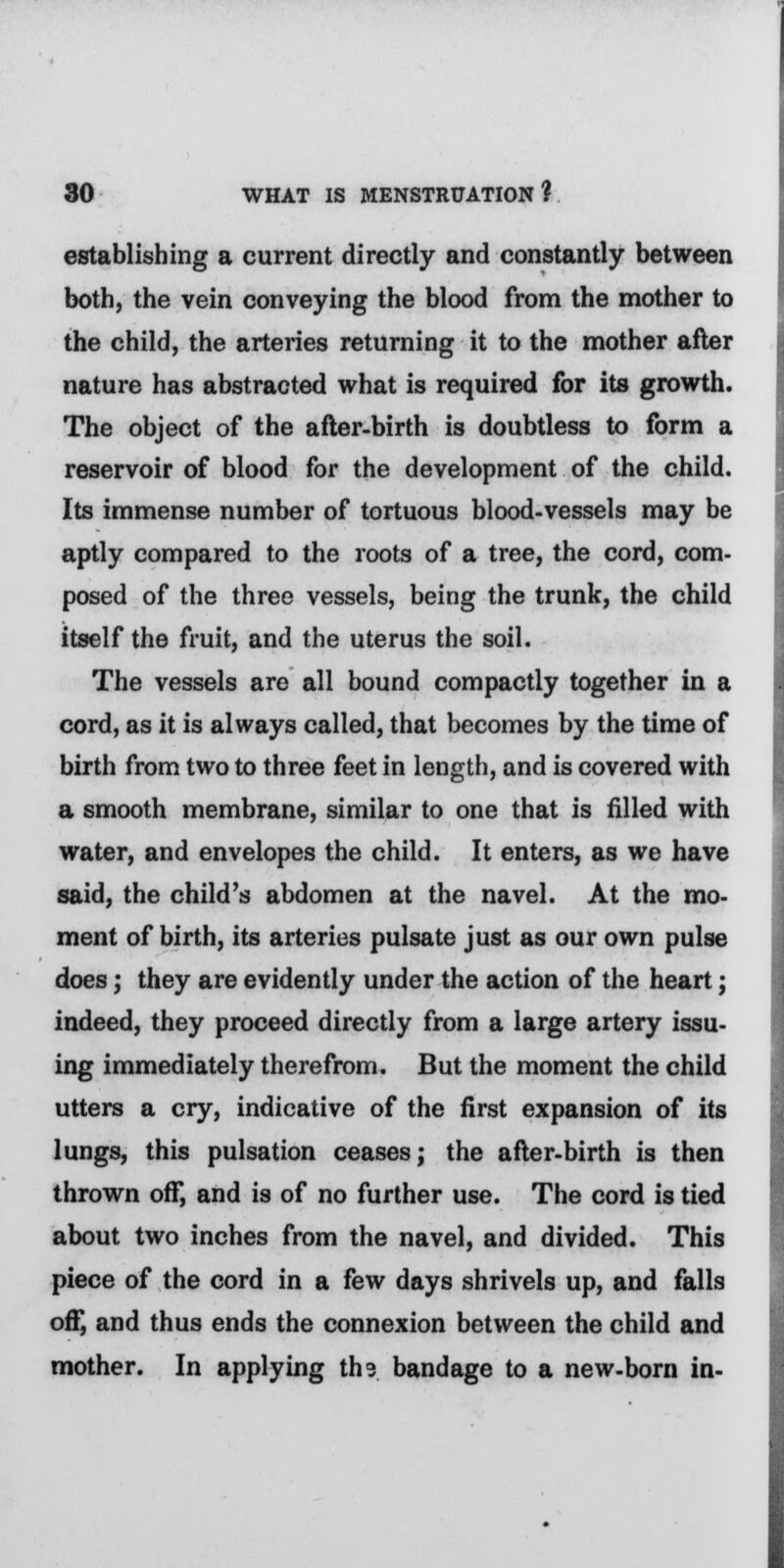 establishing a current directly and constantly between both, the vein conveying the blood from the mother to the child, the arteries returning it to the mother after nature has abstracted what is required for its growth. The object of the after-birth is doubtless to form a reservoir of blood for the development of the child. Its immense number of tortuous blood-vessels may be aptly compared to the roots of a tree, the cord, com- posed of the three vessels, being the trunk, the child itself the fruit, and the uterus the soil. The vessels are all bound compactly together in a cord, as it is always called, that becomes by the time of birth from two to three feet in length, and is covered with a smooth membrane, similar to one that is filled with water, and envelopes the child. It enters, as we have said, the child's abdomen at the navel. At the mo- ment of birth, its arteries pulsate just as our own pulse does; they are evidently under the action of the heart; indeed, they proceed directly from a large artery issu- ing immediately therefrom. But the moment the child utters a cry, indicative of the first expansion of its lungs, this pulsation ceases; the after-birth is then thrown off, and is of no further use. The cord is tied about two inches from the navel, and divided. This piece of the cord in a few days shrivels up, and falls off, and thus ends the connexion between the child and mother. In applying ths bandage to a new-born in-