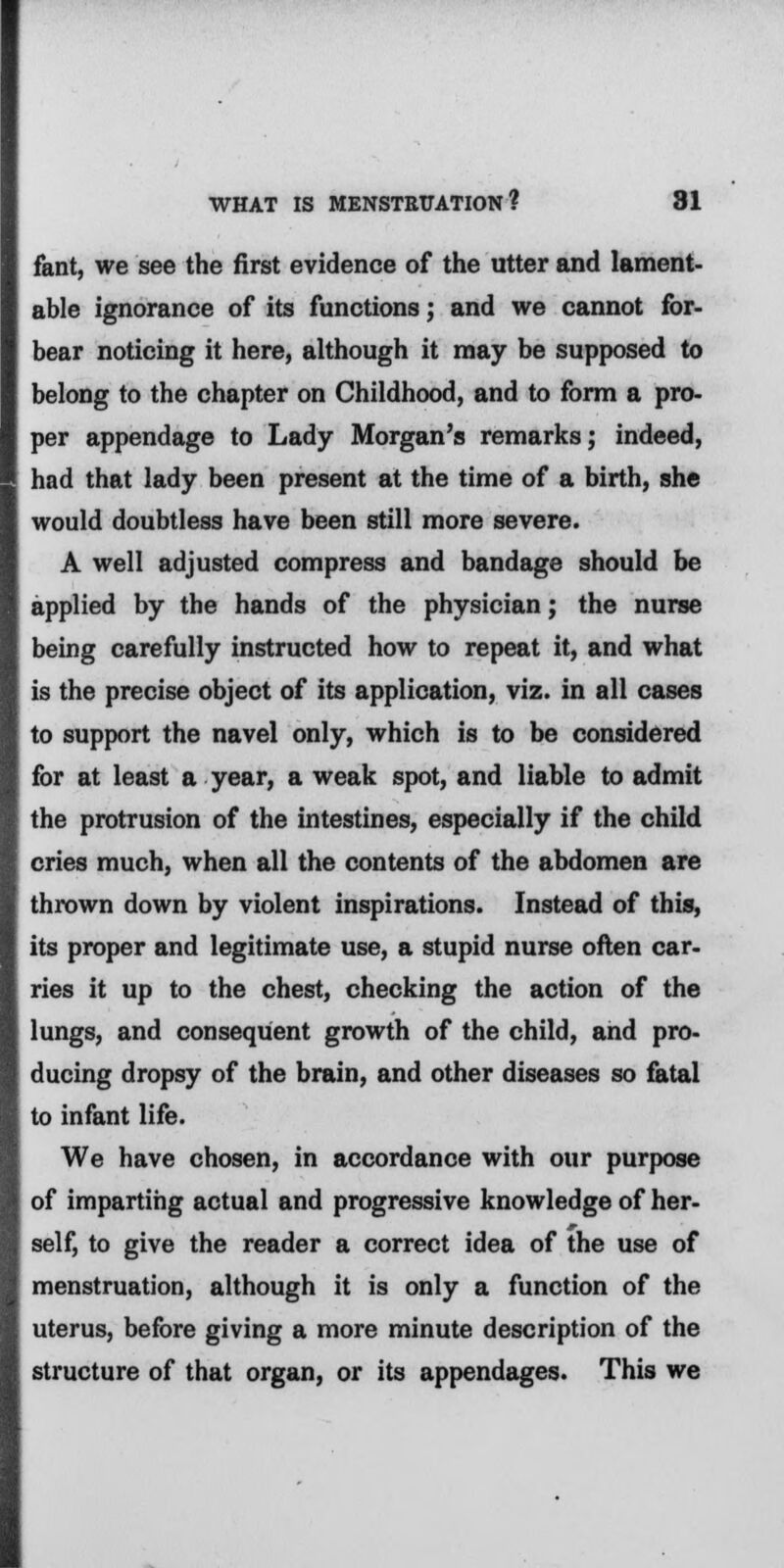 fant, we see the first evidence of the utter and lament- able ignorance of its functions; and we cannot for- bear noticing it here, although it may be supposed to belong to the chapter on Childhood, and to form a pro- per appendage to Lady Morgan's remarks; indeed, had that lady been present at the time of a birth, she would doubtless have been still more severe. A well adjusted compress and bandage should be applied by the hands of the physician; the nurse being carefully instructed how to repeat it, and what is the precise object of its application, viz. in all cases to support the navel only, which is to be considered for at least a year, a weak spot, and liable to admit the protrusion of the intestines, especially if the child cries much, when all the contents of the abdomen are thrown down by violent inspirations. Instead of this, its proper and legitimate use, a stupid nurse often car- ries it up to the chest, checking the action of the lungs, and consequent growth of the child, and pro- ducing dropsy of the brain, and other diseases so fatal to infant life. We have chosen, in accordance with our purpose of imparting actual and progressive knowledge of her- self, to give the reader a correct idea of the use of menstruation, although it is only a function of the uterus, before giving a more minute description of the structure of that organ, or its appendages. This we