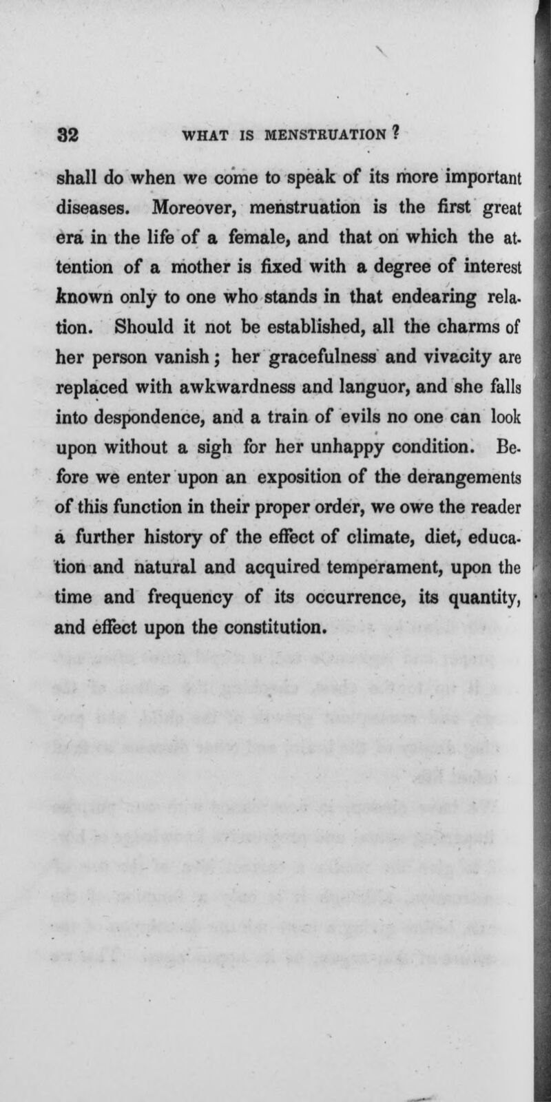 shall do when we come to speak of its more important diseases. Moreover, menstruation is the first great era in the life of a female, and that on which the at- tention of a mother is fixed with a degree of interest known only to one who stands in that endearing rela- tion. Should it not be established, all the charms of her person vanish; her gracefulness and vivacity are replaced with awkwardness and languor, and she falls into despondence, and a train of evils no one can look upon without a sigh for her unhappy condition. Be- fore we enter upon an exposition of the derangements of this function in their proper order, we owe the reader a further history of the effect of climate, diet, educa- tion and natural and acquired temperament, upon the time and frequency of its occurrence, its quantity, and effect upon the constitution.