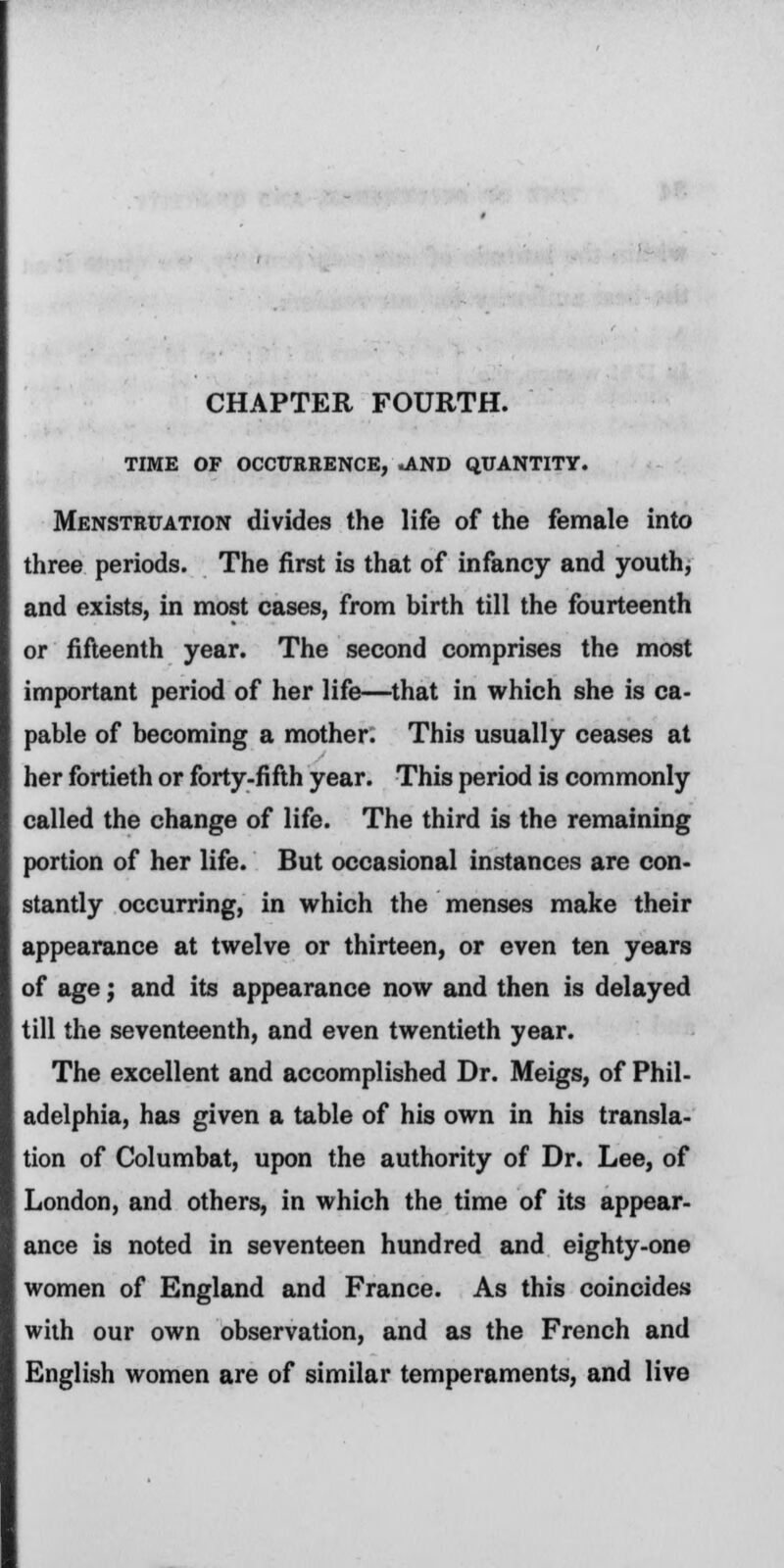 CHAPTER FOURTH. TIME OF OCCURRENCE, .AND QUANTITY. Menstruation divides the life of the female into three periods. The first is that of infancy and youth, and exists, in most cases, from birth till the fourteenth or fifteenth year. The second comprises the most important period of her life—that in which she is ca- pable of becoming a mother. This usually ceases at her fortieth or forty-fifth year. This period is commonly called the change of life. The third is the remaining portion of her life. But occasional instances are con- stantly occurring, in which the menses make their appearance at twelve or thirteen, or even ten years of age; and its appearance now and then is delayed till the seventeenth, and even twentieth year. The excellent and accomplished Dr. Meigs, of Phil- adelphia, has given a table of his own in his transla- tion of Columbat, upon the authority of Dr. Lee, of London, and others, in which the time of its appear- ance is noted in seventeen hundred and eighty-one women of England and France. As this coincides with our own observation, and as the French and English women are of similar temperaments, and live