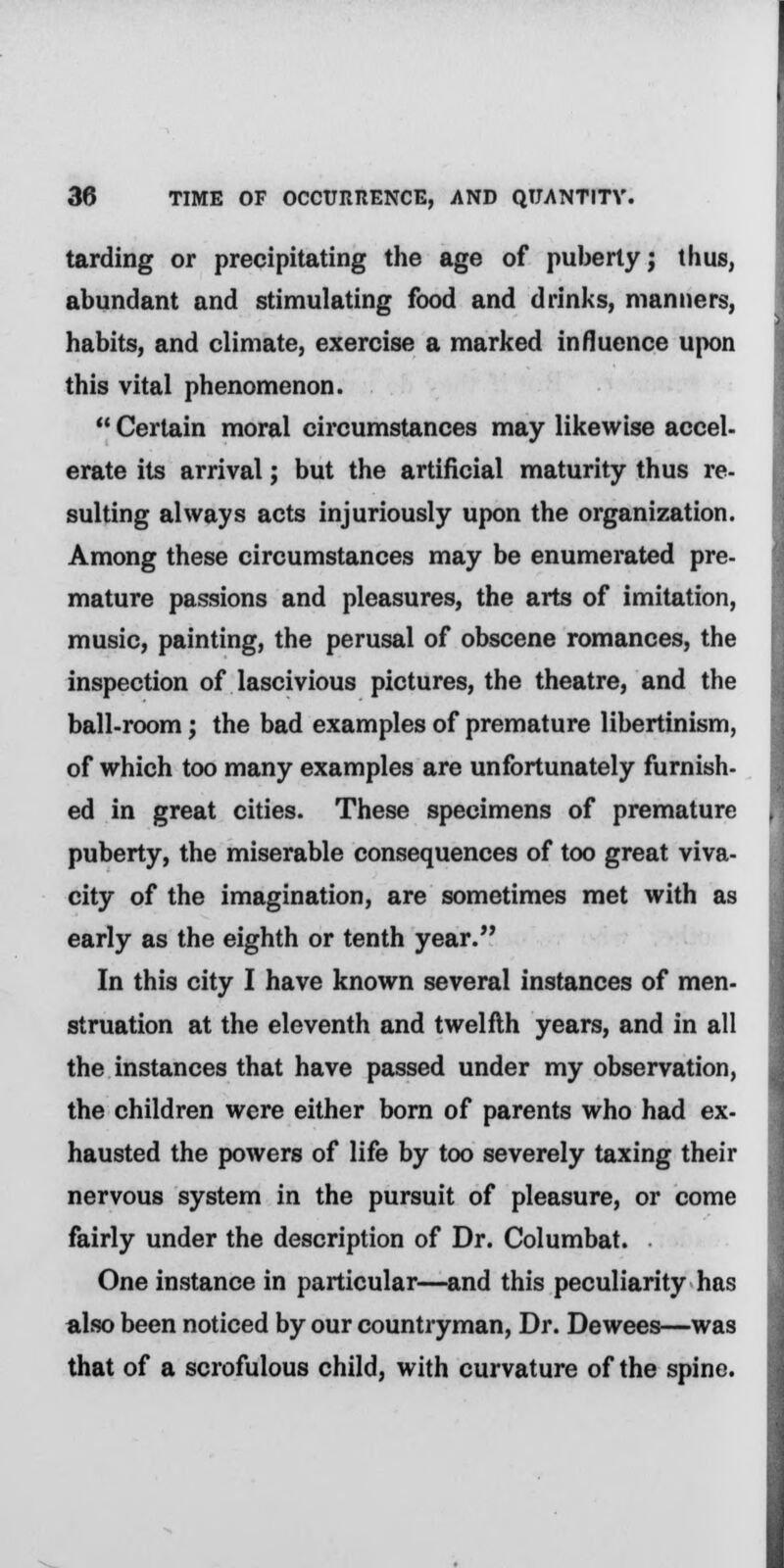 tarding or precipitating the age of puberty j thus, abundant and stimulating food and drinks, manners, habits, and climate, exercise a marked influence upon this vital phenomenon.  Certain moral circumstances may likewise accel- erate its arrival; but the artificial maturity thus re- sulting always acts injuriously upon the organization. Among these circumstances may be enumerated pre- mature passions and pleasures, the arts of imitation, music, painting, the perusal of obscene romances, the inspection of lascivious pictures, the theatre, and the ball-room; the bad examples of premature libertinism, of which too many examples are unfortunately furnish- ed in great cities. These specimens of premature puberty, the miserable consequences of too great viva- city of the imagination, are sometimes met with as early as the eighth or tenth year. In this city I have known several instances of men- struation at the eleventh and twelfth years, and in all the instances that have passed under my observation, the children were either born of parents who had ex- hausted the powers of life by too severely taxing their nervous system in the pursuit of pleasure, or come fairly under the description of Dr. Columbat. One instance in particular—and this peculiarity has also been noticed by our countryman, Dr. Dewees—was that of a scrofulous child, with curvature of the spine.