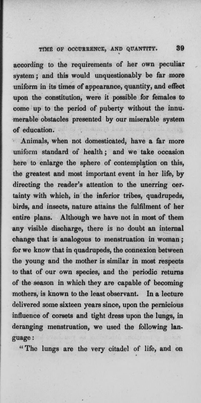 according to the requirements of her own peculiar system; and this would unquestionably be far more uniform in its times of appearance, quantity, and effect upon the constitution, were it possible for females to come up to the period of puberty without the innu- merable obstacles presented by our miserable system of education. Animals, when not domesticated, have a far more uniform standard of health; and we take occasion here to enlarge the sphere of contemplation on this, the greatest and most important event in her life, by directing the reader's attention to the unerring cer- tainty with which, in the inferior tribes, quadrupeds, birds, and insects, nature attains the fulfilment of her entire plans. Although we have not in most of them any visible discharge, there is no doubt an internal change that is analogous to menstruation in woman; for we know that in quadrupeds, the connexion between the young and the mother is similar in most respects to that of our own species, and the periodic returns of the season in which they are capable of becoming mothers, is known to the least observant. In a lecture delivered some sixteen years since, upon the pernicious influence of corsets and tight dress upon the lungs, in deranging menstruation, we used the following lan- guage : The lungs are the very citadel of life, and on