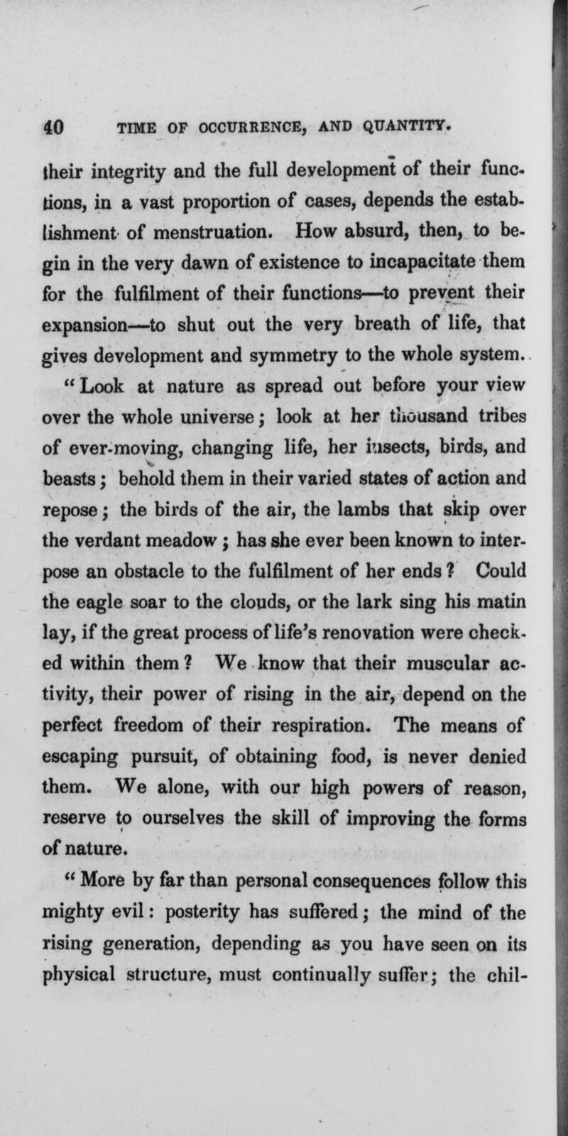 their integrity and the full development of their func tions, in a vast proportion of cases, depends the estab- lishment of menstruation. How absurd, then, to be- gin in the very dawn of existence to incapacitate them for the fulfilment of their functions—to prevent their expansion—to shut out the very breath of life, that gives development and symmetry to the whole system.  Look at nature as spread out before your view over the whole universe j look at her thousand tribes of ever-moving, changing life, her iusects, birds, and beasts; behold them in their varied states of action and repose; the birds of the air, the lambs that skip over the verdant meadow; has she ever been known to inter- pose an obstacle to the fulfilment of her ends ? Could the eagle soar to the clouds, or the lark sing his matin lay, if the great process of life's renovation were check- ed within them ? We know that their muscular ac- tivity, their power of rising in the air, depend on the perfect freedom of their respiration. The means of escaping pursuit, of obtaining food, is never denied them. We alone, with our high powers of reason, reserve to ourselves the skill of improving the forms of nature.  More by far than personal consequences follow this mighty evil: posterity has suffered; the mind of the rising generation, depending as you have seen on its physical structure, must continually suffer; the chil-