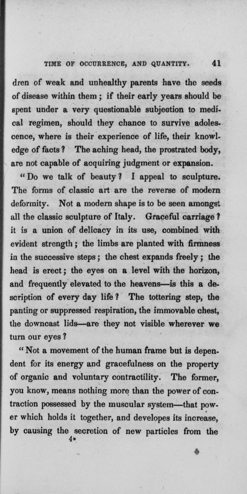 dren of weak and unhealthy parents have the seeds of disease within them ; if their early years should be spent under a very questionable subjection to medi- cal regimen, should they chance to survive adoles- cence, where is their experience of life, their knowl- edge of facts ? The aching head, the prostrated body, are not capable of acquiring judgment or expansion. Do we talk of beauty ? I appeal to sculpture. The forms of classic art are the reverse of modern deformity. Not a modern shape is to be seen amongst all the classic sculpture of Italy. Graceful carriage ? it is a union of delicacy in its use, combined with evident strength; the limbs are planted with firmness in the successive steps; the chest expands freely; the head is erect; the eyes on a level with the horizon, and frequently elevated to the heavens—is this a de- scription of every day life ? The tottering step, the panting or suppressed respiration, the immovable chest, the downcast lids—are they not visible wherever we turn our eyes ? Not a movement of the human frame but is depen- dent for its energy and gracefulness on the property of organic and voluntary contractility. The former, you know, means nothing more than the power of con- traction possessed by the muscular system—that pow- er which holds it together, and developes its increase, by causing the secretion of new particles from the 1*