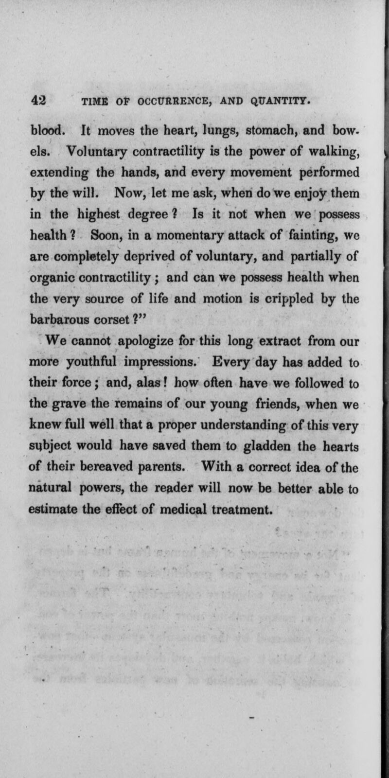 blood. It moves the heart, lungs, stomach, and bow- els. Voluntary contractility is the power of walking, extending the hands, and every movement performed by the will. Now, let me ask, when do we enjoy them in the highest degree ? Is it not when we possess health ? Soon, in a momentary attack of fainting, we are completely deprived of voluntary, and partially of organic contractility; and can we possess health when the very source of life and motion is crippled by the barbarous corset ? We cannot apologize for this long extract from our more youthful impressions. Every day has added to their force; and, alas! how often have we followed to the grave the remains of our young friends, when we knew full well that a proper understanding of this very subject would have saved them to gladden the hearts of their bereaved parents. With a correct idea of the natural powers, the reader will now be better able to estimate the effect of medical treatment.