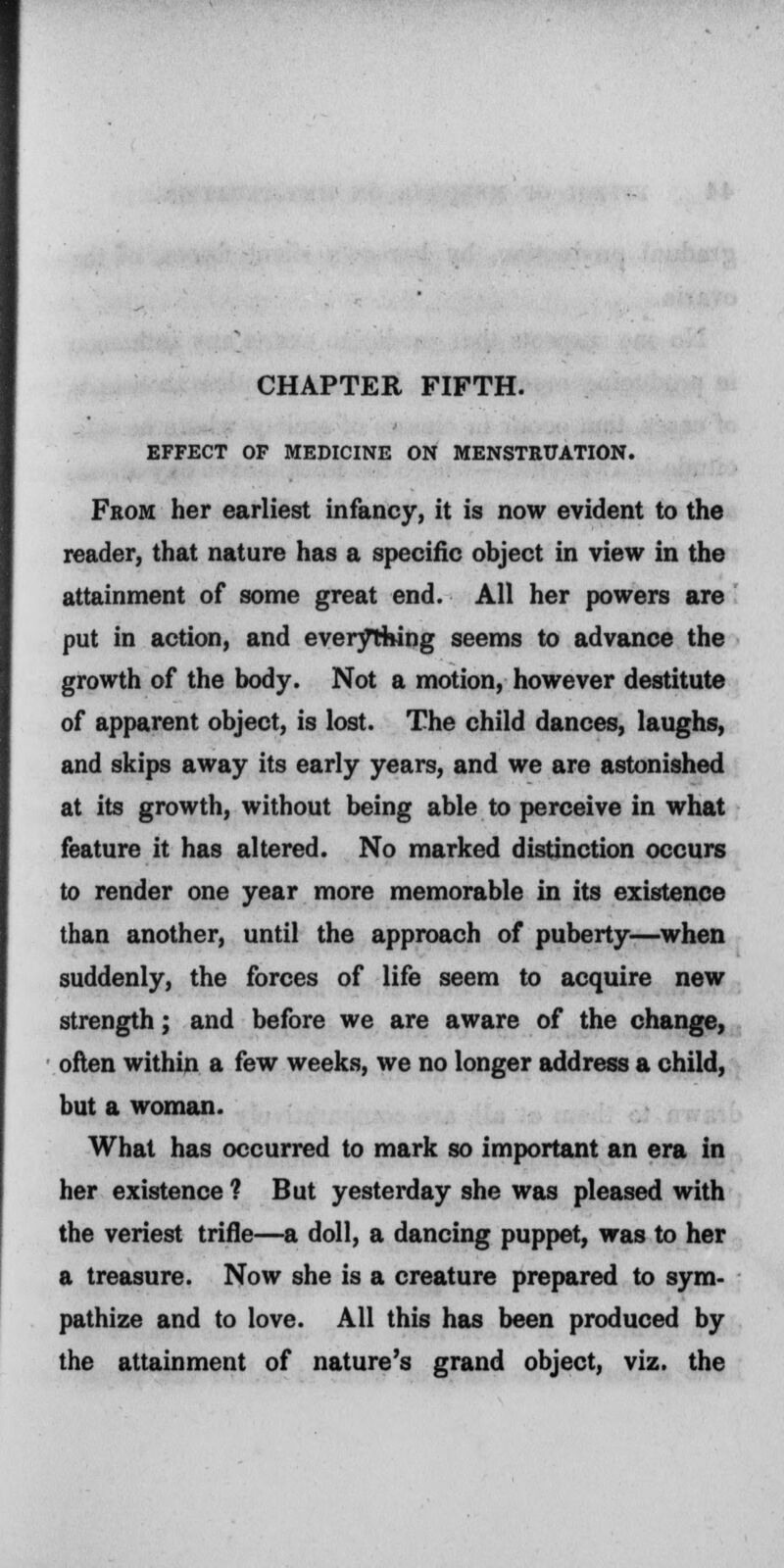 CHAPTER FIFTH. EFFECT OF MEDICINE ON MENSTRUATION. From her earliest infancy, it is now evident to the reader, that nature has a specific object in view in the attainment of some great end. All her powers are put in action, and everything seems to advance the growth of the body. Not a motion, however destitute of apparent object, is lost. The child dances, laughs, and skips away its early years, and we are astonished at its growth, without being able to perceive in what feature it has altered. No marked distinction occurs to render one year more memorable in its existence than another, until the approach of puberty—when suddenly, the forces of life seem to acquire new strength; and before we are aware of the change, often within a few weeks, we no longer address a child, but a woman. What has occurred to mark so important an era in her existence ? But yesterday she was pleased with the veriest trifle—a doll, a dancing puppet, was to her a treasure. Now she is a creature prepared to sym- pathize and to love. All this has been produced by the attainment of nature's grand object, viz. the