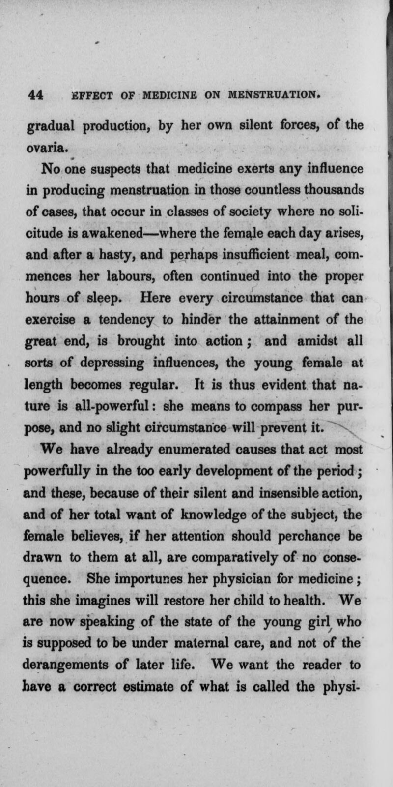 gradual production, by her own silent forces, of the ovaria. No one suspects that medicine exerts any influence in producing menstruation in those countless thousands of cases, that occur in classes of society where no soli- citude is awakened—where the female each day arises, and after a hasty, and perhaps insufficient meal, com- mences her labours, often continued into the proper hours of sleep. Here every circumstance that can exercise a tendency to hinder the attainment of the great end, is brought into action; and amidst all sorts of depressing influences, the young female at length becomes regular. It is thus evident that na- ture is all-powerful: she means to compass her pur- pose, and no slight circumstance will prevent it. \ We have already enumerated causes that act most powerfully in the too early development of the period ; and these, because of their silent and insensible action, and of her total want of knowledge of the subject, the female believes, if her attention should perchance be drawn to them at all, are comparatively of no conse- quence. She importunes her physician for medicine; this she imagines will restore her child to health. We are now speaking of the state of the young girl who is supposed to be under maternal care, and not of the derangements of later life. We want the reader to have a correct estimate of what is called the physi-