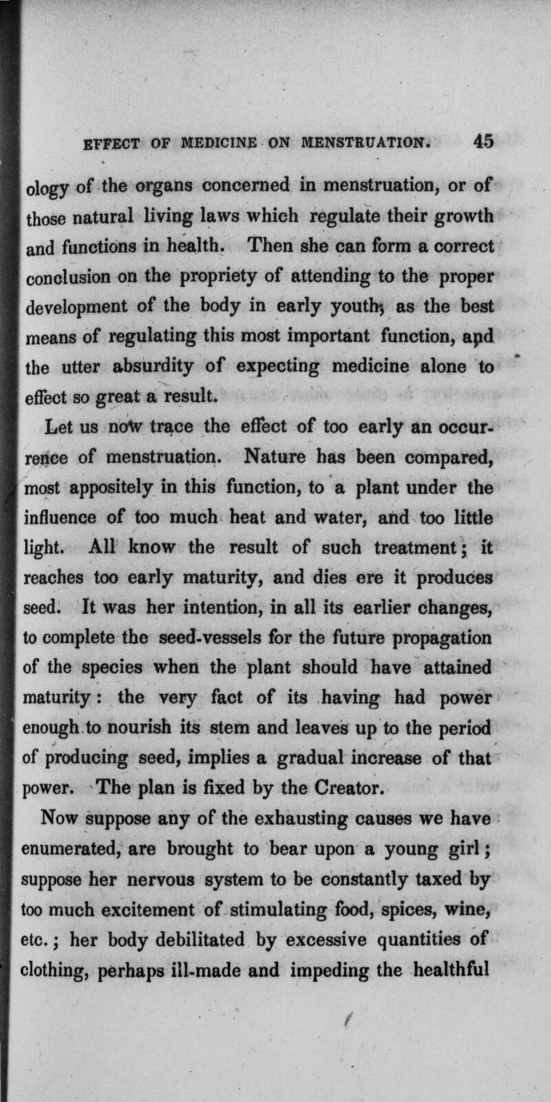 ology of the organs concerned in menstruation, or of those natural living laws which regulate their growth and functions in health. Then she can form a correct conclusion on the propriety of attending to the proper development of the body in early youth*, as the best means of regulating this most important function, apd the utter absurdity of expecting medicine alone to effect so great a result. Let us now trace the effect of too early an occur- rence of menstruation. Nature has been compared, most appositely in this function, to a plant under the influence of too much heat and water, and too little light. All know the result of such treatment; it reaches too early maturity, and dies ere it produces seed. It was her intention, in all its earlier changes, to complete the seed-vessels for the future propagation of the species when the plant should have attained maturity: the very fact of its having had power enough to nourish its stem and leaves up to the period of producing seed, implies a gradual increase of that power. The plan is fixed by the Creator. Now suppose any of the exhausting causes we have enumerated, are brought to bear upon a young girl; suppose her nervous system to be constantly taxed by too much excitement of stimulating food, spices, wine, etc.; her body debilitated by excessive quantities of clothing, perhaps ill-made and impeding the healthful