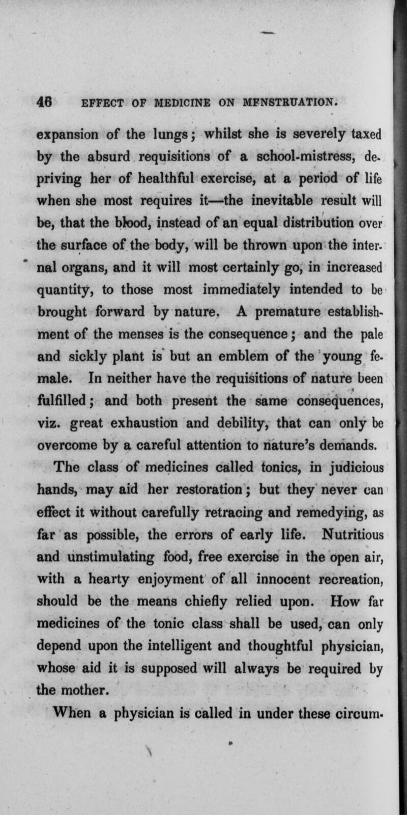 expansion of the lungs; whilst she is severely taxed by the absurd requisitions of a school-mistress, de- priving her of healthful exercise, at a period of life when she most requires it—'the inevitable result will be, that the blood, instead of an equal distribution over the surface of the body, will be thrown upon the inter- nal organs, and it will most certainly go, in increased quantity, to those most immediately intended to be brought forward by nature. A premature establish- ment of the menses is the consequence; and the pale and sickly plant is but an emblem of the young fe- male. In neither have the requisitions of nature been fulfilled; and both present the same consequences, viz. great exhaustion and debility, that can only be overcome by a careful attention to nature's demands. The class of medicines called tonics, in judicious hands, may aid her restoration; but they never can effect it without carefully retracing and remedying, as far as possible, the errors of early life. Nutritious and unstimulating food, free exercise in the open air, with a hearty enjoyment of all innocent recreation, should be the means chiefly relied upon. How far medicines of the tonic class shall be used, can only depend upon the intelligent and thoughtful physician, whose aid it is supposed will always be required by the mother. When a physician is called in under these circum-