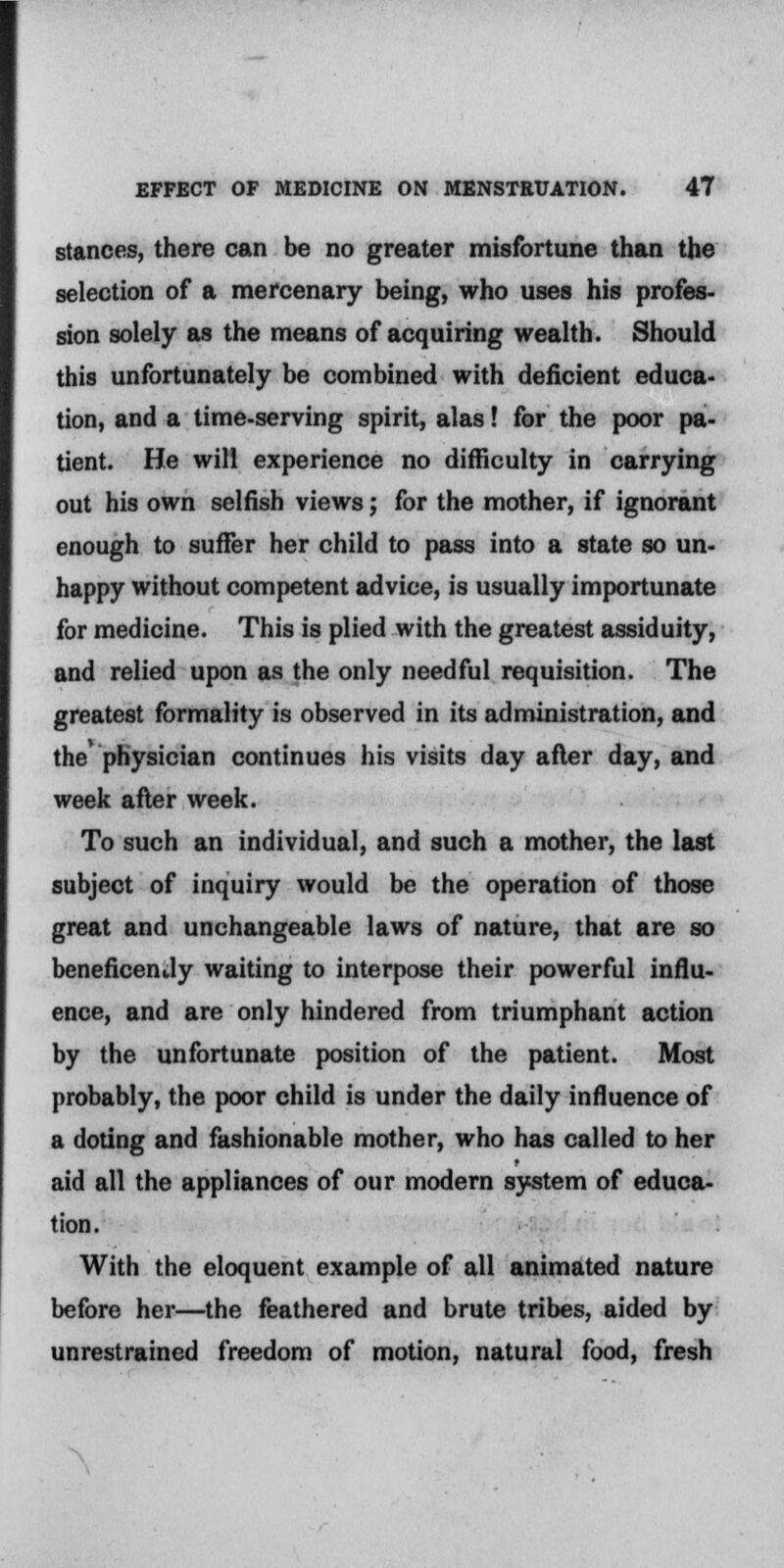 stances, there can be no greater misfortune than the selection of a mercenary being, who uses his profes- sion solely as the means of acquiring wealth. Should this unfortunately be combined with deficient educa- tion, and a time-serving spirit, alas! for the poor pa- tient. He will experience no difficulty in carrying out his own selfish views; for the mother, if ignorant enough to suffer her child to pass into a state so un- happy without competent advice, is usually importunate for medicine. This is plied with the greatest assiduity, and relied upon as the only needful requisition. The greatest formality is observed in its administration, and the' physician continues his visits day after day, and week after week. To such an individual, and such a mother, the last subject of inquiry would be the operation of those great and unchangeable laws of nature, that are so beneficently waiting to interpose their powerful influ- ence, and are only hindered from triumphant action by the unfortunate position of the patient. Most probably, the poor child is under the daily influence of a doting and fashionable mother, who has called to her aid all the appliances of our modern system of educa- tion. With the eloquent example of all animated nature before her—the feathered and brute tribes, aided by unrestrained freedom of motion, natural food, fresh