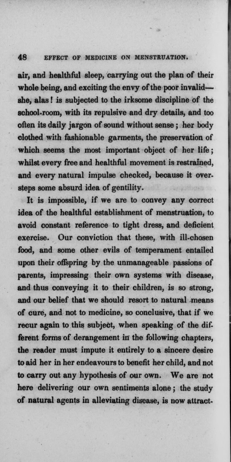 air, and healthful sleep, carrying out the plan of their whole being, and exciting the envy of the poor invalid— she, alas! is subjected to the irksome discipline of the school-room, with its repulsive and dry details, and too often its daily jargon of sound without sense; her body clothed with fashionable garments, the preservation of which seems the most important object of her life; whilst every free and healthful movement is restrained, and every natural impulse checked, because it over- steps some absurd idea of gentility. It is impossible, if we are to convey any correct idea of the healthful establishment of menstruation, to avoid constant reference to tight dress, and deficient exercise. Our conviction that these, with ill-chosen food, and some other evils of temperament entailed upon their offspring by the unmanageable passions of parents, impressing their own systems with disease, and thus conveying it to their children, is so strong, and our belief that we should resort to natural means of cure, and not to medicine, so conclusive, that if we recur again to this subject, when speaking of the dif- ferent forms of derangement in the following chapters, the reader must impute it entirely to a sincere desire to aid her in her endeavours to benefit her child, and not to carry out any hypothesis of our own. We are not here delivering our own sentiments alone; the study of natural agents in alleviating disease, is now attract-