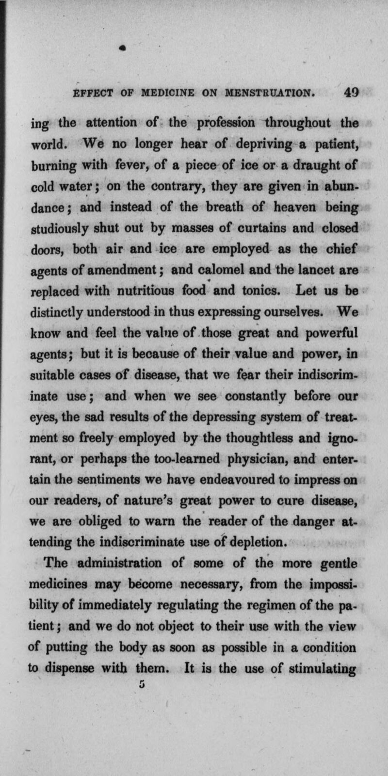 ing the attention of the profession throughout the world. We no longer hear of depriving a patient, burning with fever, of a piece of ice or a draught of cold water; on the contrary, they are given in abun- dance; and instead of the breath of heaven being studiously shut out by masses of curtains and closed doors, both air and ice are employed as the chief agents of amendment; and calomel and the lancet are replaced with nutritious food and tonics. Let us be distinctly understood in thus expressing ourselves. We know and feel the value of those great and powerful agents; but it is because of their value and power, in suitable cases of disease, that we fear their indiscrim- inate use; and when we see constantly before our eyes, the sad results of the depressing system of treat- ment so freely employed by the thoughtless and igno- rant, or perhaps the too-learned physician, and enter- tain the sentiments we have endeavoured to impress on our readers, of nature's great power to cure disease, we are obliged to warn the reader of the danger at- tending the indiscriminate use of depletion. The administration of some of the more gentle medicines may become necessary, from the impossi- bility of immediately regulating the regimen of the pa- tient ; and we do not object to their use with the view of putting the body as soon as possible in a condition to dispense with them. It is the use of stimulating