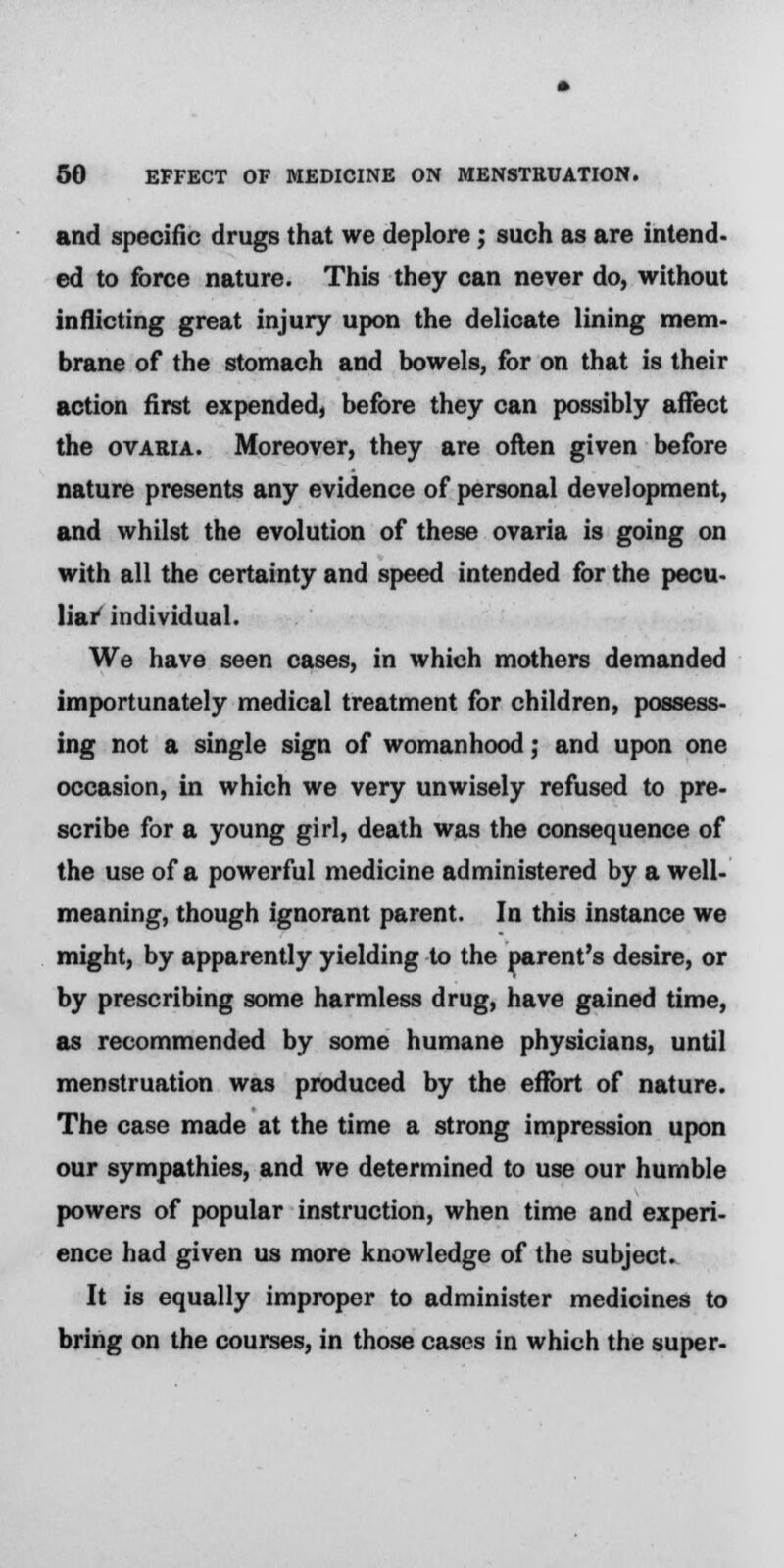 and specific drugs that we deplore; such as are intend- ed to force nature. This they can never do, without inflicting great injury upon the delicate lining mem- brane of the stomach and bowels, for on that is their action first expended, before they can possibly affect the ovaria. Moreover, they are often given before nature presents any evidence of personal development, and whilst the evolution of these ovaria is going on with all the certainty and speed intended for the pecu- liar individual. We have seen cases, in which mothers demanded importunately medical treatment for children, possess- ing not a single sign of womanhood; and upon one occasion, in which we very unwisely refused to pre- scribe for a young girl, death was the consequence of the use of a powerful medicine administered by a well- meaning, though ignorant parent. In this instance we might, by apparently yielding to the parent's desire, or by prescribing some harmless drug, have gained time, as recommended by some humane physicians, until menstruation was produced by the effort of nature. The case made at the time a strong impression upon our sympathies, and we determined to use our humble powers of popular instruction, when time and experi- ence had given us more knowledge of the subject. It is equally improper to administer medicines to bring on the courses, in those cases in which the super-
