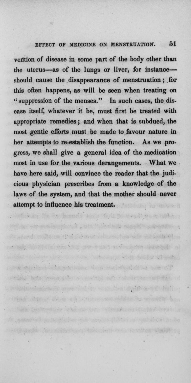 verttion of disease in some part of the body other than the uterus—as of the lungs or liver, for instance— should cause the disappearance of menstruation; for this often happens, as will be seen when treating on suppression of the menses. In such cases, the dis- ease itself, whatever it be, must first be treated with appropriate remedies; and when that is subdued, the most gentle eflbrts must be made to favour nature in her attempts to re-establish the function. As we pro- gress, we shall give a general idea of the medication most in use for the various derangements. What we have here said, will convince the reader that the judi- cious physician prescribes from a knowledge of the laws of the system, and that the mother should never attempt to influence his treatment.