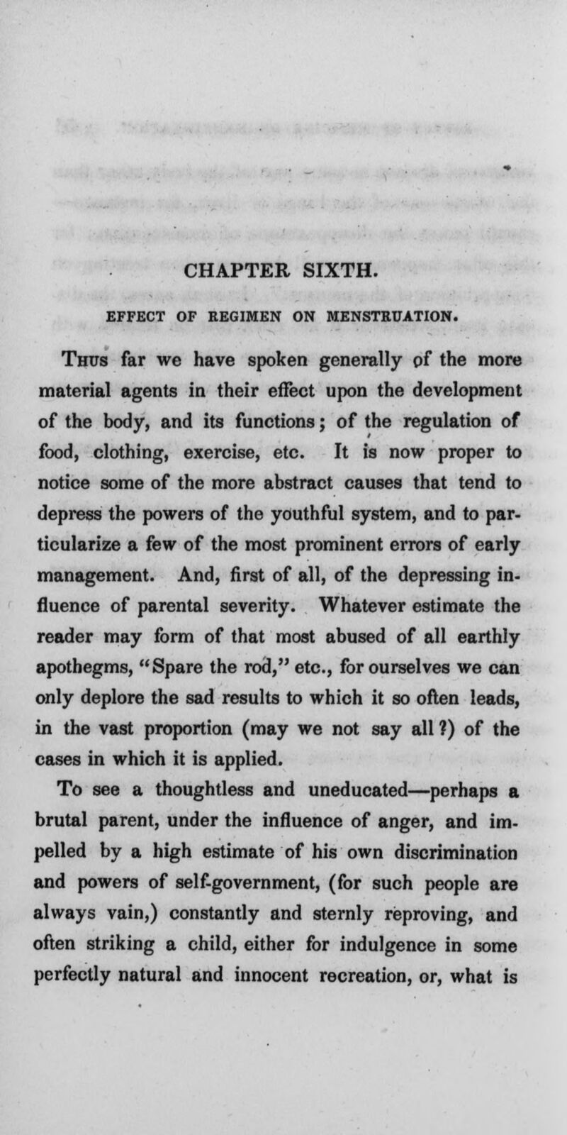 CHAPTER SIXTH. EFFECT OF REGIMEN ON MENSTRUATION. Thus far we have spoken generally of the more material agents in their effect upon the development of the body, and its functions; of the regulation of food, clothing, exercise, etc. It is now proper to notice some of the more abstract causes that tend to depress the powers of the youthful system, and to par- ticularize a few of the most prominent errors of early management. And, first of all, of the depressing in- fluence of parental severity. Whatever estimate the reader may form of that most abused of all earthly apothegms, Spare the rod, etc., for ourselves we can only deplore the sad results to which it so often leads, in the vast proportion (may we not say all ?) of the cases in which it is applied. To see a thoughtless and uneducated—perhaps a brutal parent, under the influence of anger, and im- pelled by a high estimate of his own discrimination and powers of self-government, (for such people are always vain,) constantly and sternly reproving, and often striking a child, either for indulgence in some perfectly natural and innocent recreation, or, what is