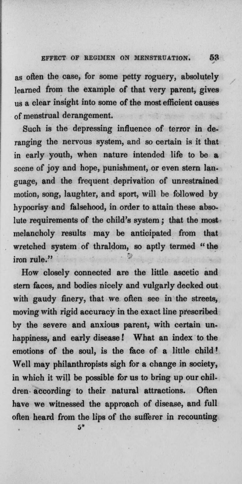 as often the case, for some petty roguery, absolutely learned from the example of that very parent, gives us a clear insight into some of the most efficient causes of menstrual derangement. Such is the depressing influence of terror in de- ranging the nervous system, and so certain is it that in early youth, when nature intended life to be a scene of joy and hope, punishment, or even stern Ian- guage, and the frequent deprivation of unrestrained motion, song, laughter, and sport, will be followed by hypocrisy and falsehood, in order to attain these abso- lute requirements of the child's system; that the most melancholy results may be anticipated from that wretched system of thraldom, so aptly termed the iron rule. How closely connected are the little ascetic and stern faces, and bodies nicely and vulgarly decked out with gaudy finery, that we often see in the streets, moving with rigid accuracy in the exact line prescribed by the severe and anxious parent, with certain un- happiness, and early disease! What an index to the emotions of the soul, is the face of a little child' Well may philanthropists sigh for a change in society, in which it will be possible for us to bring up our chil- dren according to their natural attractions. Often have we witnessed the approach of disease, and full often heard from the lips of the sufferer in recounting